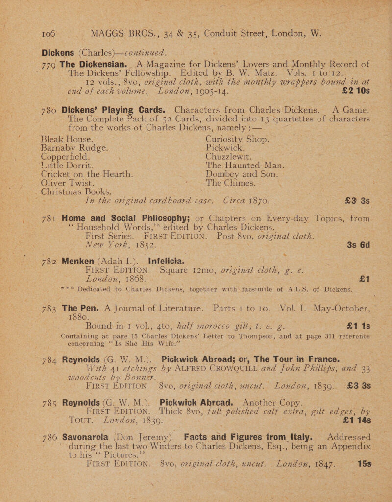 Dickens (Charles)—continued. 779 The Dickensian. A Magazine for Dickens’ flowers and Monthly Record of oe The Dickens’ Seno Edited by B. W. Matz. Vols. 1 to'12. ee 12 vols., 8vo, original cloth, with the monthly ee bound in at end of each volume. London, 1905-14. : £2 10s 4 780 Dickens’ Playing Cards. Characters from Gievies Drees. A Game- | The Complete Pack of 52 Cards, divided into 13. quartettes of characters © from the works of Charles Dickens, namely :— Bleak House. | | Curiosity Shop. Barnaby Rudge. Pickwick: Copperfield. Chuzzlewit. ‘Vittle Dorrit. The Haunted Man. ~ Cricket on the Hearth. : Dombey and Son. - Oliver Twist. : ie Chimes. ina Books. In the original cardboard casé. Circa 1870. | ! £3 3s 781. Home and Social Philosophy; or Chapters on Every-day Topics, from ~ ““ Household Words,’” edited by Charles Dickens. _ First Series. FIRST EDITION. Post OES original cloth. “New York, 1852. : 3s Ed. 782 Menken (Adah I.). ‘Infelicia. | ' FIRST EDITION. .Square: 12mo, .o7zg7nal cloth, ae eee | London, 1868. £1 **% Dedicated to Charles Dickens, together with: Soceinils of A.L.S. of Dickens. &amp; ! 783. The Pen. A journal of Literature. Parts 1 to 10. Vol. L May-October, é 1880. Bound: i in I voL, 4to, half morocco gilt; t. e. g. oS SEs Comtaining at page 15 Charles Dickens’ Letter to Thompson, and at page 311 reference concerning “Is She His Wite.” / 784 Reynolds (G. W. M.). Pickwick Abroad; or, The Tour in France. With 4t etchings by ALFRED CROWOUILL and John Phillips, and 33 woodcuts by Bonner. 785 Reynolds (G. W. M.). Pickwick Abroad. Another Copy. FIRST EDITION. Thick Svo, full polished calf extra, ae edges, by Tour... Loxdoxz, 1839. £1 14s 786 Savonarola (Don Jeremy). Facts and Figures from Italy. Agdreeor during the last two Winters to Charles Dickens, Esq., being an Appendix to his Pictires.’ FIRST EDITION. 8vo, o7 vginal cloth, uncut. London, 1847. ‘158