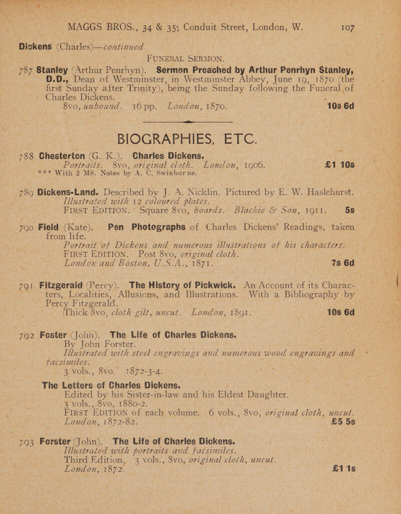 MAGGS BROS., 34 e a Conduit Street, London: ees eaey Dis skens OO ee | FUNER RAL SERMON. | 787 Stanley ( (Arthur Penrhyn). Sermon Preached by Arthur Penthyn Stanley; D.D., Dean of Westminster, in Westminster Abbey, June 19, 1870 (the Charles Dickens. - 8vo, unbound. 16 pp. Tplton. $O 70.0 | 10s 6d  BIOGRAPHIES, ETC. 78 Chesterton (G. K.). Gharles Dickens. Portraits. 8vo, original cisth. London, 1906. £1 icy | Bane ee 2 MS. Notes by AG, neni ne. : : : ; Lee! : 789 Dickens-Land. Described by J. A. Nicklin. Pictured by E. W. Haslehurst. | Illustrated with 12 coloured plates. | FIRST EDITION. Square 8vo, boards. Blackie &amp; Son, TORT 5s 700 Field (Kate). Pen Photographs of Charles Dickens’ Readings, taken = °° '&lt; from life. — nee | Portrait ‘of Danks and numerous : Wustrations of his characters. FIRST EDITION.: Post 8vo, orzgenal cloth. sae = \*&lt; London and Buston oe FO7T: ge es 7s 6d : ee Fitzgerald (Percy). The History of Pickwick. An Account of ifs Chane. ) ters, Localities, Allusions, and Illustrations. With a Bibliography bye Percy Fitzgerald. . ‘Thick 8vo, cloth ne uncut. pone, Toon. . 10s 6d &gt; 702 Foster (John). The Life of Charles Dickens. a : y John Forster. - facsimiles. 3 vols., 8vo.” 1872-3-4. ) Ue Ns The Letters of Charles Dickens. Edited by his Sister-in-law. and his Eldest Daughter. 3 vols., 8vo, 1880-2 FIRST EDITION of each volume. 6 vols., 8vo, orzginal cloth, uncut. London, 1872-82. £5 5s ay ie Forster olin). Fhe Life of Charles Dickens. Illustrated with portraits and facsimules. Third Edition, 3 vols., 8vo, orzgznal cloth, uncut. London, 1872. : | £1 1s