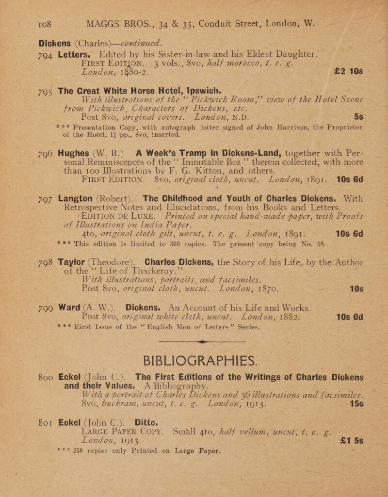 Dickens (Charles) —continued. 794 Letters. [Edited by his Sister-in-law and his Eldest Daughter. : FIRST EDITION. 3 vols., 8vo, half morocco, ¢. €. g aS ~London, 1880-2. ~ | ! ater £2 10s - SFO : The Great White Horse Hotel, Ipswich. 3 2 With tllustratzons of the ‘ec Pickwick Room,’ view of the Hotel Scene from Pickwick, Characters of Dickens, etc. Post 8vo, original COVETS. London, N.D. ge ee 5s. *** Presentation Copy, with autograph letter signed of John Harrison, the Peoiiote of the Hotel, 14 pp., 8vo, inserted. 796 Hughes (W. R.) A Week’s Tramp in Bickens-Land, together with Per- : sonal Reminiscences of the ‘‘ Inimitable Boz ’’ hea collected, wie more than 100 Illustrations by F. G. Kitton, and others. ' FIRST EDITION. 8vo, original cloth, uncut. London, 1891, 10s ed 797 Langton (Robert). The Childhood and Youth of Charles Dickens. With “ Retrospective Notes and Elucidations, from his Books and Letters. | 7EDITION DE LUXE. Printed on special hand-made paper, weth Proofs of Illustrations on India Paper. Ato, original cloth gilt, uncut, t. e. g.. topdon, 1801. 10s 6d_ --*** This edition is limited to 300 copics. The present * copy being No: 58. 798 Taylor (Theodore). Charles Dickens, the Story of his Life, by the. Author ) of the “ Life of Thackeray.** With tilustrations, portraits, and facsimiles. | : Post. 8yvo, original cloth, uncut. London, 1870. —-—» -40s° 790 Ward (A. W.). Dickens. An Account of his Life and Works.  * ke First Issue of the “ English Men of Letters’ Series.  BIBLIOGRAPHIES. 800 Eckel (John ce ). The First Editions of the Writings of Charles Dickens and their Values. A Bibliography. | With a portrait-of Charles Dickens and 30 illustrations and facsimiles. Svo, buckram, uncut, t. €. ¢. London, 1Q13. _ 15s 8o1 Eckel (John C.). Ditto. . , LARGE PAPER Copy. Small gto, Zalf vellum, uncut, ft. e. sie ie London, 1913. : : | £1 = *** 250 copies only Printed on Large Paper.