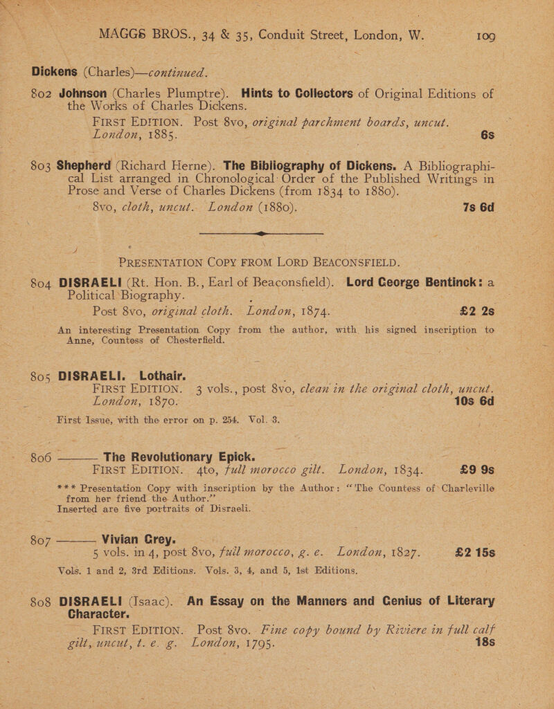 dest MAGGS BROS., 34 &amp; 35, Conduit Street, London, W. —st09 — 802 Johnson (Charles Plumptre). Hints to Collectors of Original F Editions of - the Works of Charles Dickens. FIRST EDITION. Post 8vo, sorta il parchment boards, uncut. London, O05. == | 6s cal List arranged in Chronological: Order of the Published Writings in Prose and Verse of Charles Dickens (from 1834 to 1880). - 8vo, cloth, uncut.. London (1880). Meee 7s 6d SS : me PRESENTATION COPY FROM LORD BEACONSFIELD. 804 DISRAELI (Rt. Hon. B., Earl of Beaconsfield). Lord George Bentinck: a Political ‘Biography. ) ; a: Post 8vo, original cloth. London, 1874. £2 2s An interesting Presentation Copy from the author, with. his signed Tnsoni pion. to. Anne, Countess of Chesterfield. FIRST EDITION. 3 vols. , post 8vo, clean in a the original cloth, uncut. London, 1870. : : 10s a : ae First ‘Issue, with the error on p. 254. Vol. 3. 4 - The Revolutionary Epick. | . : _ FIRST EDITION. 4to, full morocco gilt. London, 1834. £9 9s *** Presentation Copy with inscription by the Author: “'The Countess of&gt; Charleville from her friend the Author.”’ Inserted are five portraits of Disraeli.  _Vivian Grey. 7 3 Le 5 vols. in 4, post 8vo, fuil morocco, g.e. London, 1827. £2 15s Vols. 1 and 2, 3rd Editions. Vols. 3, 4, and 5, Ist Editions.  807 Character. FIRST EDITION. Post 8vo.- Fine copy bound oy Riviere in full calf gilt, uncut, te. &amp;. London, 1795. 18s