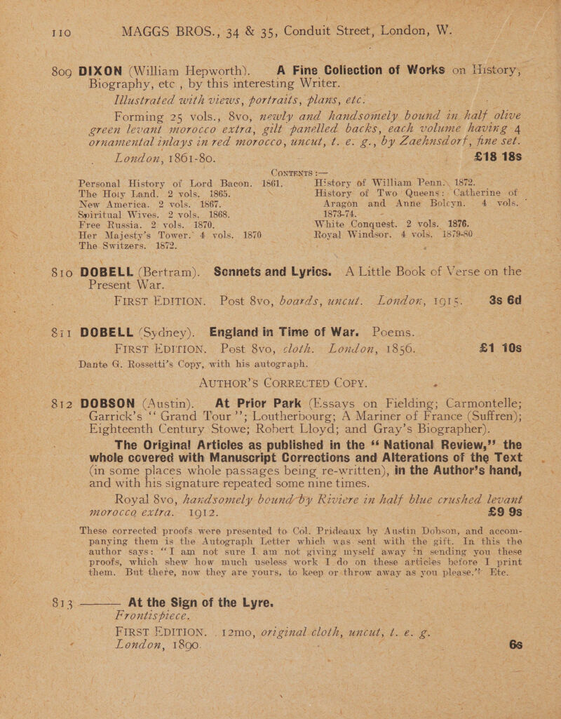 oe MAGGS BROS., 34 &amp; 35, Conduit Street, London, W. DIXON (William Hepworth). A Fine Collection of Works on History, = Biography, etc., by this mteresting Writer. eee. Iilustrated with views, portraits, plans, etc. Forming 25 vols., 8vo, newly and handsomely bound in halt olive green levant morocco extra, gilt panelled backs, each volume having 4 ornamental inlays in red morocco, uncut, t. €. g., ‘by Zaehnsdorf, fine set. London, 1861-80. ~ - os | ES ae 18s ; ConTENTS :— ~ Personal History of Lord Bacon. 1861. History of William Pe enn) 1872. : The Holy Land. 2 vols. 1865. Na History of Two’ Queens: Catherine of New America. 2 vols. 1867. . : Aragon and Anne ea 4 vols. . Spiritual Wives. 2 vols. 1868. 1873-74. Free Russia. 2. vols. 1870. White Conquest. 2 vols. 1876. S10 Ob? 813 The. Switzers. 1872. DOBELL (Bertram). Sonnets and Lyrics. A Little Book of Verse on the Present War. : eS First EDITION. Post 8vo, boards, uncut. London, 1915. 3s 6d DOBELL ‘Sydney). England in Time of War. Poems. 7 FIRST EDITION. Post 8vo, cloth. London, 1850. £1 10s : : AUTHOR’S CORRECTED COPY. o oS DOBSON (Austin). At Prior Park (Essays on Fielding; Carmontelle; _-Garrick’s “‘ Grand Tour ’’; Loutherbourg; A Marimer of France (Suffren); Eighteenth Century Stowe; Robert Lloyd; and Gray’s Biographer). The Original Articles as published in the ‘* National Review,’’ the whole covered with Manuscript Corrections and Alterations of the Text (in some places whole passages being re-written), in the Author’s hand, — and with his signature repeated some nine times. Royal 8vo, handsomely bound by Riviere in half blue eae levant — morocca extra. 1912. “29:98: These corrected proofs were presented to Col. Prideaux by Austin Dobson, and accom-. panying them is the Autograph Letter which was sent with the gift. In this the | author says: “I am not sure I. am not giving myself away in sending you these proofs, which shew how much useless work I do on these articies before I print them. But there, now they are yours, to keep or throw away as you please.’? Ete. —_—_— At the Sign of the Lyre. Frontispiece. 3 | FIRST EDITION. .12m0, original cloth, uncut, t. e. g. London, 18Qo. De , | : Boe «66s