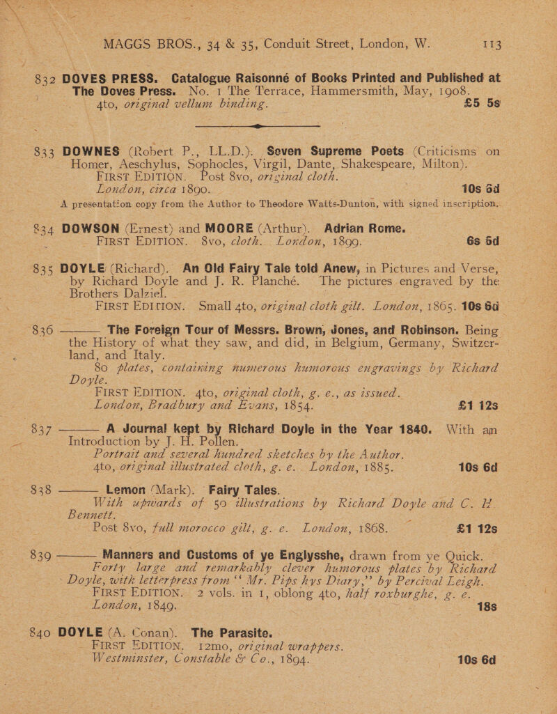 oe RP; mae ’ pitt eee i. cess MAGGS BROS., 34 &amp; 35, Condit Street, London, W. (Bice 832 DOVES PRESS. Catalogue Raisonné of Books Printed and Published at The Doves Press. No. 1 The Terrace, Hammersmith, May,‘ 1908. | 4to, original vellum binding. — a £5 5s eee ge 833. DOWNES (Robert P., LL.D.). Seven “Supreme Poets (Criticisms on- Homer, Aeschylus, Sophocles, x irgil, Dante, Shakespeare, Milton). FIRST EDITION. Post 8vo, o7zg renal cloth. London, circa 1890. _ : 10s oa ZA presentat! ‘on copy from the Author to Theodore Waitts-Dunton, with signed inscription. 834 DOWSON (Ernest) and MOORE (Arthur). Adrian Rome. | . FIRST EDITION. 8vo, cloth... Lonxdon, 1899. 6s bd 8 35 DOYLE (Richard). An Old Fairy Tale told Anew, in Pictures and Verse, by Richard Doyle and J. R. Planché. The pictures engraved by the - Brothers Dalziel. _ FIRST EDITION. Small ato, original cloth gilt. London, 1865. 108 6a ©  830  S837 =   The Foreign Tour of Messrs. Brown, Jones, and Robinson. Being the History of what they saw, and did, in Belgium, Germany, Switzer- land, and Italy. . 80 plates, Ble numerous Visions engravings by Richard | Doyle. FIRST EDITION. ai. original cloth, g. €., as see | : | London, Bradbury and Evans, 1354. £1 12s A Journal pus oe Richard Doyle in the Year 1840. With an Introduction by-[.-H- Pellen. : Portrait and several hundred sketches by the Author. | oe 4to, orzginal illustrated cloth, g. e. London, 1885. 10s 6d 838 Lemon (Mark). Fairy Tales. | With upwards of 50 2llustrations by Kichard Doyle and C. MW Bennett. ms Post 8vo, full morocco gilt, g. e. London, 1868. — £1 12s 839 Manners and Customs of ye Englysshe, drawn from ye Quick. Forty large and remarkably clever humorous plates by Richard - Doyle, with letterpress from ‘‘ Mr. Pits hys Diary,” by Percival Leigh. -FIRST-E DITION. 2 vols: in_7, oblong Ato, halt ee ge London, 1849. 18s 840 DOYLE (A. Conan). The Parasite. — - FIRST EDITION. 12mo, orzginal wrappers. Westmunster, Constable &amp; C0, 1804. 3 10s 6d