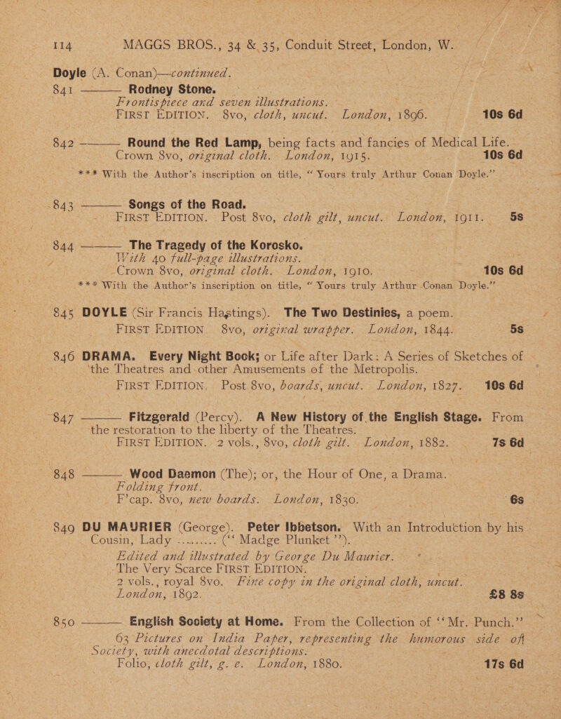‘Doyle (A. Conan)—continued.   S41 Rodney Stone. Frontts piece and seven illustrations. Cs ae | FIRST EDITION. «Sve, cloth, uncut. London, 1896. f - 10s 6d 842 — Round the Red Lamp, being farts oe, fancies of Medical Life.- Crown. 8vo, origenal cloth. London, 1915. 10s od *** With the Author's inscription on title, “ Yours truly Arthur Conan Doyle.”   -843 Songs of the Road. : | ee FIRST EDITION. Post 8vo, cloth gilt, uncut. London, [Oli Sa 844 The Tragedy of the Korosko. : y: With 40 full-page illustrations. Crown 8vo, original cloth. London, 1Q10. : 10s 6d *** With the Author’s inscription on title, “ Yours truly Arthur -Conan Doyle.”’ 84s DOYLE (Sir Francis Hagtings). The Two Destinies, a poem. 3 ; FIRST EDITION, 8vo, original wrapper. London, Po4di se 5s $40 DRAMA. Every Night Book; or Life after Darice 4 Series of Sketches of oe ‘the Theatres and: other Anmasemenis. ef the Metropolis. FIRST EDITION, . Post. 8vo, boards, uncut. London, 1827. | 10s 6d  “847 Fitzgerald (Percy). A New History of the English Stage. From : ‘the restoration to the liberty of the Theatres. : _ First EDITION. 2 vols., 8vo, cloth gut. . London, 1882. ~ 7s 6d Wood Daemon (The); or, the Hour of One, ia Diem  | Folding front. 849 DU MAURIER (George). Peter Ibbetson. With an Introduction by his. Cousin, | Lady <4 ac: ( Madwe Plunket =): Edited and illustrated by George Du Maurier. * -The Very Scarce FIRST EDITION. -2vols., royal 8vo. Fine copy in the ori ginal cloth, uncut. London, 13020: | £8 8s O50 English Society at Home. From the Collection of ‘‘Mr.-Punch.”’ 63 Pictures on India Paper, CEES the humorous side oft Society, with anecdotal descriptions. — | Folio, cloth gilt, g. e. London, 1880. : | as 6d 
