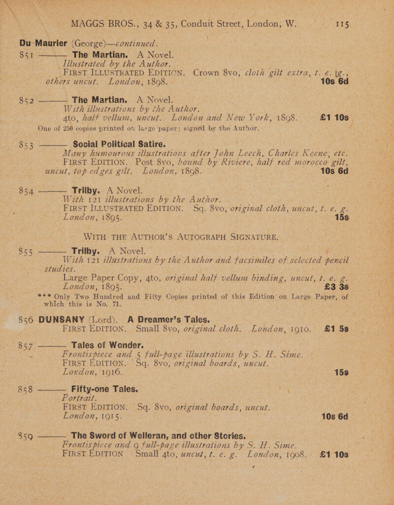 Du-Maurier (George)—continued. 851 ——— The Martian. A Novel. | _Lllustrated by the Author. FIRST ILLUSTRATED EDITION. Crown 8vo, cloth gilt ettra, tie: fg. , | others uncut. London, 1898. - | | 10s 6d 832 —— The Martian. A Novel. Weth illustrations by the Author. | Ato, half vellum, uncut., London and New York, 1808. £1 10s , is ve One of 250 copies printed on large paper; signed by the Author. 853 ———— Social Political Satire. 3 : Many humourous tlustrations after John Toa Charles Keene, OEE FIRST EDITION. . Post 8vo, bound by Riviere, half red morocco ’ gilt, uncut, top edges gilt. London, 1898. 10s 6d $54 ——— Trilby. A Novel. W2th 121 illustrations by the Author. : FIRST ILLUSTRATED EDITION. 5q. 8vo,orzginal cloth, uncut, ¢t. e. g. London, 1805. | | 15s eee <= \WITH: THE SUTAONE AUTOGRAPH SIGNATURE. oe ss. —___ Trilby. A Novel. a... W 2th-121 zllastrations ve the Author and facsimiles of selected pencil studies. i Large Paper Copy, 4to, o72 ep half vellum binding, uncut, t. €. g. - eS hond on; V6O%. = £3 3s i *** Only Two Hundred and Pitty Ropes civied of this Edition on Large Paper, of which this is No. 71. 856 DUNSANY (Lord). A Dreamer’s Tales. : BOs FIRST EDITION. Small 8vo, orzginal cloth. London, 1910. £158 857 ———— Tales of Wonder. : es ee ~ Frontispiece and § full-page illustrations by Le SOMME. PE ; | sa FIRST EDITION. Sq. 8vo, original boards, uncut. oe . Lordon, ‘1916. | : 15s 858 —_——— Fifty-one Tales. is Portrait. : FIRST EDITION. Sq. 8vo, ovzgznal boards, uncut. “oe Ma 7 Ye London, 1915. OA 10s Gd ~ a 859 ——— The Sword of Welleran, and other Stories. Frontis piece and g full-page illustrations by S. H. Sime. 3 | FIRST EDITION. Small ato, uncul, t. e. g. London, 1008, £1 10s é