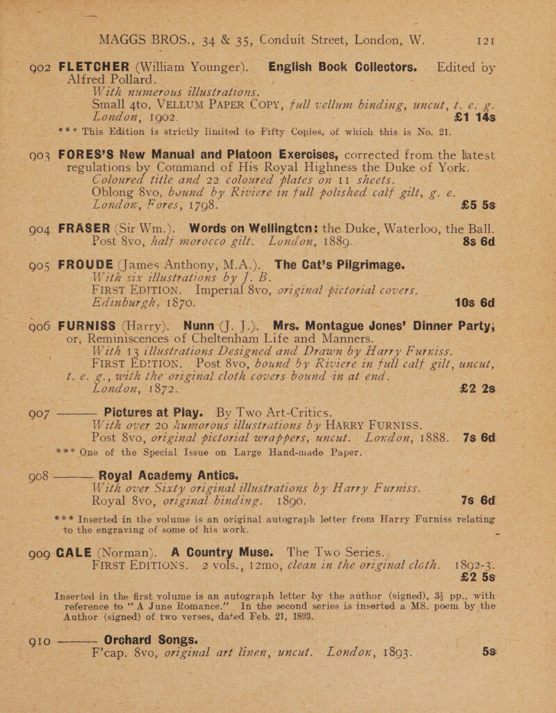 — “MAGGS BROS., 34 &amp; 35, Conduit Street, London, W. 121 Alfred Pollard. With numerous illustrations. small 4to, VELLUM PAPER Copy, fudl oe binding, uncut, t. e. g. London, 1902. £1 14s #* #7 his Edition is strictly limited to Fifty Copies, of which this.is No. 21. regulations by Command of His Royal Highness the Duke of York. Coloured title and 22 coloured plates on 11 sheets. Oblong 8vo, bvund by Riviere in full polished calf gilt, g. e. London, Fores, 1798. : £5 5s Post 8vo, Zalf morocco gilt. London, 1880. 8s 6d 905 FROUDE (James Anthony, M.A.). The Cat’s Pilgrimage. Wirth six tllustrations by J. B. | FIRST EDITION. Imperial 8vo, orzginal pictorial covers. Edinburgh, 1870. . 10s 6d or, Reminiscences of Cheltenham Life and Manners. With 13 illustrations Designed and Drawn by Harry Furniss. FIRST ED!TION. Post 8vo, bound by Riviere in full calf gilt, uncut, t.e. g., with the original cloth covers bound in at end. | ~ London, 1872. 7 : £2 2s 907 ———— Pictures at Play. By Iwo Art-Critics. With over 20 xumorous illustrations by HARRY FURNISS. ? Post 8vo, orzginal pictorial wrappers, uncut. London, pes 7s 6d Kee One of the Scdiat Issue on Large Hand-made Paper. Goss Royal Academy Antics. , With over Sixty original illustrations by Harry Furniss. Royal 8vo, orzginal binding. 1890. © _ Is 6d -*** Inserted in the volume is an original autograph letter from Harry Furniss relating to the engraving of some of his work. re 909 CALE (Norman). A Country Muse. The Two Series. | FIRST EDITIONS. 2 vols., 12mo, clean in the original clcth. 1892-3. £2 5s Inserted in the first volume is an autograph letter by the author (signed), 34 pp., with © reference to “A June Romance.” In the second series is inserted a MS. Poon by the Author (signed) of two verses, dated Feb. 21, 1893. — Orchard Songs. | caps: 8vo, original art linen, uncut. * London, 1803. - . 5S 