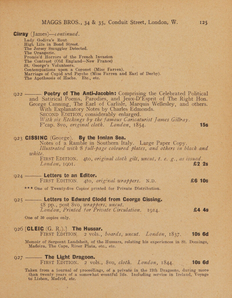 Ciiray (James)—continued. Lady Godiva’s Rout. a High Life in Bond Street. “The Jersey Smuggler Detected. The Orangerie. Promis’d Horrors of the French Invasion The Contrast (Old England—New France) St. George’s Volunteers. -Contemplations upon a Coronet (Miss Farren). - Marriage of Cupid and Psyche (Miss Farren and Earl of Derby). The _Apotheosis of Hoche. Etce., ete. (2 922 ——__— Poetry of The Anti-Jacobin: Comprising the Celebrated Political and Satirical Poems, Parodies, and Jeux-D’Esprit of The Right Hon. George Canning, The Earl of Carlisle, Marquis Wellesley, and others. With Explanatory Notes by Charles Edmonds. SECOND EDITION, considerably enlarged. With six Etchings by the famous Caricaturist James Giltray. E'cap. Svo, orginal cloth. London, Lee 15s. 2 923 GISSING (George). By the lonian Sea. Notes of a Ramble in Southern Italy. i chee Paper Copy. Illustrated with 8 full- -paze coloured plates, and others in ek and white. FIRST EDITION. 4to, original cloth gilt, uncut, t. €&lt; 2. , as issued. London, IQOI. £2 2s 924 Letters te an Editor. | | FIRST EDITION. 4to, o72g?nal ‘ro piis = N.D. | £6 10s *** One of Twenty-five Caned printed ice Private Di stribution. 925 ———— Letters to Edward Clodd ‘rom George Cissing. : 58 pp., post 8vo, wrappers; uncut. — London, Printed tor Private Circulation. 10914. £4 As One of 30 copies only. \ 920 (GLEIC (G. R.).] The Hussar. ; : : PIRST EDITION....2 vols.,: doards,.wucut. Londdn, 1837. 10s 6d | Memoir of Sergeant Landsheit, of the Hussars, relating his experiences in St. Domingo, Madeira, The Cape, River Plata, etc., etc. 927 ——— The Light Dragoon. | ae FIRST EDITION. 2 vols., 8vo, cloth. London, 1844... 108 6d Taken from a journal a eo ceetines. of a private. in the 11th Dragoons, during more _than twenty years of a somewhat eventful life. Including service in Ireland, ‘Voyage oto Lisbon, Madrid, ete. ; a