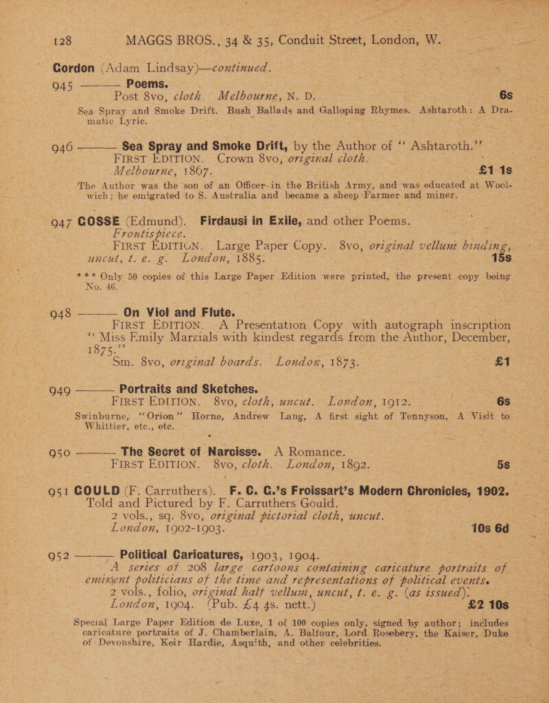 Gordon (Adam Cindsay i Sone 945 ———— Poems. 3 oe Post 8vo, cloth. Melbourne, N. D. se -6s Sea- Spray. and Smoke Drift. Bush sss ds and oS Rhymes. Ashtaroth: A Dra- matic ee ee eS 946 ———— Sea Spray and Smoke Drift, by the Author ee = Ashtaroth. z FIRST EDITION. Crown 8vo, orzginal cloth. Melbourne, 1867. : ae . £1 1s The Author was the son of an Officer-in the British Army, and was educated at Wool- wich: he emigrated to S. Australia and became a sheep I'armer and miner. — (047 COSSE (Edmund). Firdausi in Exile, and other Poems. Frontts piece. He ) FIRST EDITION. Large Paper Copy. 8vo, o72 nag vellum Mudie uncut; t. 2. @~ London, 1835. : = 15s *** Only 50 copies of this Large Paper Edition were printed, the present copy being No. 46. nes ee _—— On Viol and Flute. FIRST EDITION. A Presentation Copy with Autograph inscription ‘Miss Emily Marzials with kindest regards from the Author, December, 1o75. : sm. 8vo, original boards. London, 1873. Le woe 949 ——— Portraits and Sketches. | = FIRST EDITION. 8vo, cloth, uncut. London, 1912. ni es Suinbarne, “Orion”? Horne, Andrew Lang, A first Gout of. Tennyson, A Visit to Whittier, etc., ete. 950 ——— The Secret of Narcisse. A Romance. | FIRST EDITION. 8vo, cloth. London, 1892. _ _ 5s Q51 COULD F. Coes F. C. €.’s Froissart’s Modern Chronicles, 1902. : Told and Pictured by F. Carruthers Gouid. eee 2 vols., sq. 8vo, orzginal pictorial cloth, uncut. London, 1Q02- 1903. 3 10s 6d 952 —_—— Political Caricatures, 1903, 1904. “A. series of 208 large cartoons containing caricature portraits of eminent politicians of the time and representations of political events. 2 vols., foho, o7vzginal half vellum, uncut, t. e.g. (as issued). London, 1904. (Pub. £4 4s. nett.) | £2 10s Special Large Paper Edition de Luxe, 1 of 100 copies only, signed by author; includes caricature portraits of J. Chamberlain, A. Balfour, Lord Rosebery, the Kaiser, ates ot Devonshire, Keir Hardie, Asquith, and other celebrities.