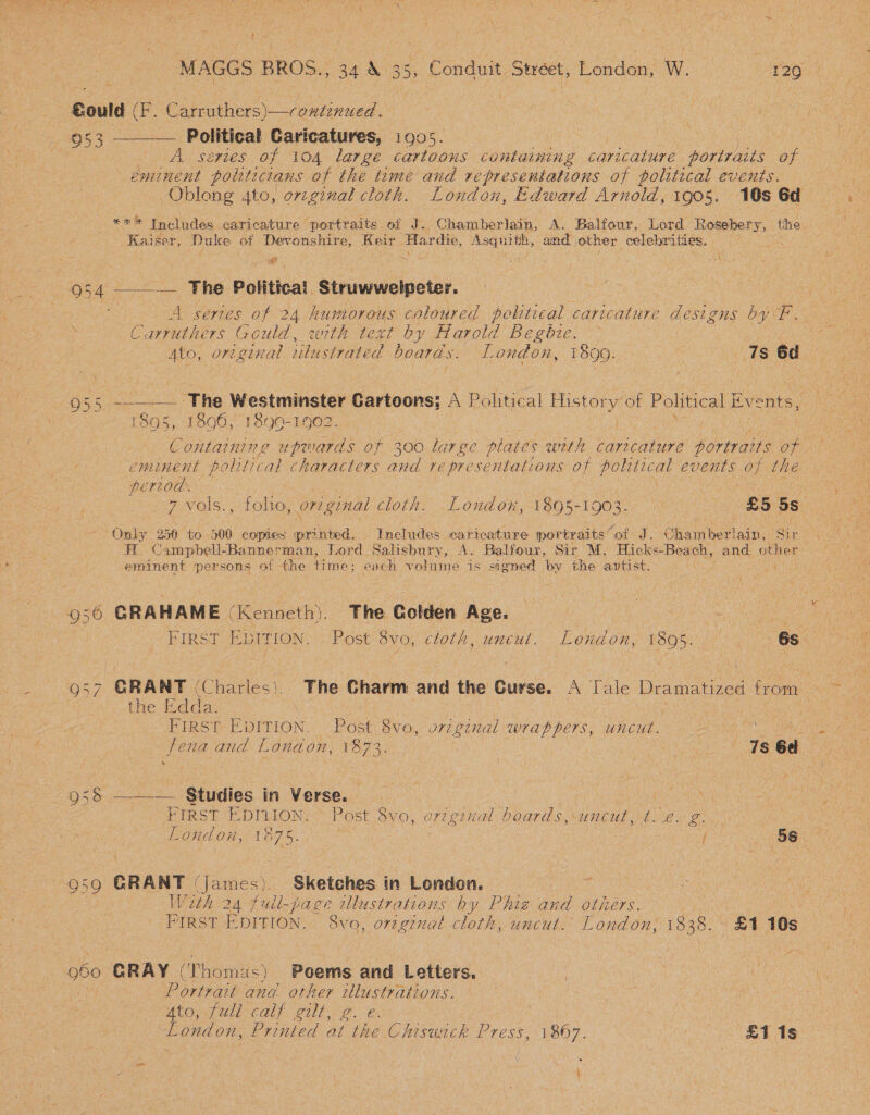 “MAGGS BROS., 34 &amp; 35, Conduit Street, Rendon (0 lee Political Caricatures, 1905. A series of 104 large cartoons containing caricature portraits of eminent politicians of the time and representations of political events. Oblong 4to, orzginal cloth. London, Edward Arnold, 1905. 16s Gd *** Includes caricature ‘portraits of J..Chamberlain, A. Balfour, hou Rosebery, the Kaiser, Duke of Devonshire, Keir. Hardie, ei a and wage celebrities. a : uy — ; z Neate = 955 956 57 295s 959 9680 A series of 24 humorous coloured pelitical paricebure designs by F. Carruthers Gould, with text by Harold Begbie. Ato, original wulustrated boards. London, 1890. Sai 6d  1895, 1896, 1890-1902. € ontainin g upmards of 300 large plates weth caricature portraits OR eminent political characters and ye presentations of polrtical events of the pereod. ee 7 vols., folio, original cloth. London, 189-1903. £5 5s Only 256 to 500 copies printed. Includes earicature portraits of J. Chamberlain, Sir A. Campbell-Bannerman, Lord Salisbury, A. Balfour, Sir M. Hicks-Beach, and other eminent persons of the time; each volume is signed by the antist. ee Sa GRAHAME (Kenneth). The Golden Age. Se First EbItTion. Post 8vo, cloth, uncut. London, 1805. | 68 the Edda. WFIRG TE EDITION: Post Svo, uriginal wrappers, uncut. UN oe Sena and London, 1823; | | * Ts 6d + , ___. Studies in Verse. | | oe FIRST EDILION( Post 8yo, ort ginal boards, .untut,t. 22) London, 1875. oR : / . 56 GRANT James). Sketches in London. ae With 24 full-page lustrations by Phig and others. EOS FIRST EDITION. 8vo, original cloth, uncut: London; 1838. x1 10s GRAY © ‘homas) Poems and Letters. i Portrait and other re MEO UI Cah GUE ee eb. London, Printed at aes Press, 1867. £1 1s f