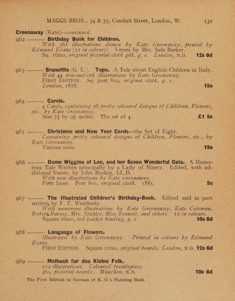 Creenaway (Kate)—cominued. |    Q62 Birthday Book for Children. : With 332 illustrations drawn by Kate Greenaway, printed by | Edmund Evans (12 in colours) Verses by Mrs. Sale Barker. . aah ee 16mo, original es cloth gut, g.eé. London, ND. 128 6d 963 ———- Brunefille (G. F.). Topo. A Tale about English Children i in Tealy ae awe With 44 pen-and-ink illustrations by Kate Greenaway. ae FIRST EDITION. Sq. Put Svo, original cloth, g. é. oe fe ene Ah TS. | ! fhe Hs - 904 - “arch. | 4 Cards, containing 26 pretty ie designs of Children, Flee ie Oy Kate Greenaway. | 96 5 ___. @hristmas and New Year Gards—the Set of Rig ht. Kate Greenaway. Dame Wiggins of Lee, and her Seven Wonderful Cats. 4 Pe  66    rous Tale Written principally by a Lady, of Ninety. Bowen with ads ne : a ditional Verses, by John Ruskin, LL.D. — aes With new iliustrations by Kate Greenaway. | LO a a Firét as HO 8vo, original, coil: 1885. OS. 067 The Nlustrated Children’s Birthday-Book. ‘Edited and in party written, by F. E. Weatherly. lee ak With numerous illustrations by Kate Greenaway, Kate Golan, barn tees Robert Barnes, Mrs. Staples, Miss Bennett, and others. 12 7” colours. ee Square 16mo, red leather binding, g. e. a os s6éd 968 Language of Flowers. rags ON a | [lustrated by Kate Greenaway. Printed in colours by Edmund Evans. , oe ee | FIRST EDITION. Square 12mo, original boards. London, N.D. 12s 6d 969 Malbuch fur das Kleine Folk, ae Re tenor 112 dlustrations. Coloured frontispiece. in| Ato, pictorial boards. Miinchen, N.D. , | 10s 6d { The Hirst. Hdition in German of K, G's dies Book.’