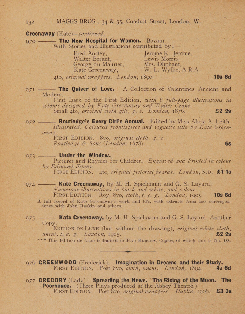 Greenaway ee ie. ‘ 970 — The New Hospital for Women. Bazaar.       j With Stories and Illustrations contributed by :— Ae Fred Anstey, Jerome K. Jerome, Walter Besant, : Lewis Morris, George du Maurier, Mrs. Oliphant, : Kate Greenaway, bac rey, Wale, aN ieee | 4to, ortginal wrappers. London, 1890. | 10s 6d o71 — The Quiver of Love. A Collection of Valentines Ancient and : poe } First Issue of the First Edition, with 8 full-page illustrations in colours designed by Kate Greenaway and Walter Crane. Small 4to, original cloth gilt, g. e. London, 1876. £2 2s 972 Routledée's Every fairs Anmiak’ Edtedby Mice Alice A : Illustrated. Coloured frontispiece and ane title by Kate Green- away. FIRST EDITION. 8vo, o7zg2nal LObH, Bre. i , eS: Routledge &amp; Sons (London, EOFS)... 4 | 6s 973 - Under the Window. | | Pictures and Rhymes for Children. “Boor and Printed in colour poy Edmund Evans. FIRST EDITION, _ 4to, orzginal PETA, boards. Lupton N.D. £1 1s Q74 Kate Greaney, by M. H. Shane and G. S. Layard. | Numerous illustrations in black and white, and colour. — kee LU pIRST EDITIONS Roy. -8Vvo, cloths te: 2. ‘London, 1905. 10s 6d A fuli record of Kate Greenaway’s work a life, with extracts from her correspon- : dence with J ohn’ Ruskin and others. Q75 Kate Greenaway, by M. H. Spielmann and 1G. oS: Levent Anéine! pelopy EDITION- DE-LUXE (but without the drawing), Sbiginal white cloth, uncut, t. e. g. London, 1905. £2 25 _ *** This Edition de Luxe is limited to Five Hundred Copies, of which this is No. 188. ie) f i 976 GREENWOOD (pds Imagination in Dreams and their Study. | | FIRST EDITION, Post 8vo, cloth, uncut. hae 1894. 48 6d 977 GREGORY (Ladv). Spreading the News. | The Rising of the Moon. The | Poorhouse. (Ihree Plays produced at the Abbey, Theatre.) » Bea \ . FIRST EDITION. Post 8vo, original wrappers. Dublin, 1906. £3 3S