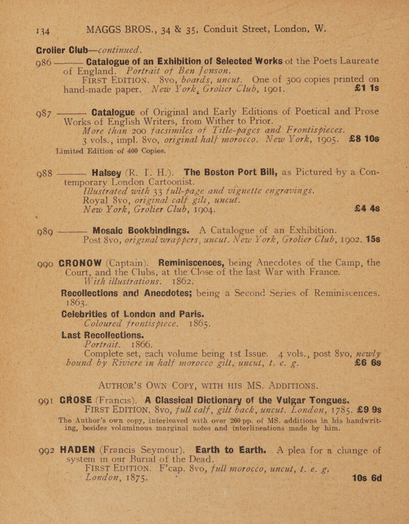 EPH a Fe 40% MAGGS BROS., 34 &amp; 35, ‘Conduit Street; London, Wa Grolier Glub—continued. : ! oe . 986 ——-_ Catalogue of an Exhibition of Selected Works of the Poets Laureate &lt; Wits oot Eneland.; Porrart wf Ben fomson... 2 FIRST EDITION. 8vo, beards, uncut. One of 300 copies noel on hand- ek Caan New York, Grotie er Club, 1gol. “as 1s: ; \ 987 ——— Catalogue of Original: and (eae Hamond of Bietical zat Prose Works of English Writers, from Wither to Prior. — More than 200 facsimiles of Litle-pages and Frontispieces. | | 3 vols., impl. 8vo, original half morocco. New Hor len 1905. £8 10s - Limited Edition’ of 400 Copies. | 2 re a 088 ——— “Halsey (R. a HL, “The Boston Port Bill, As Piciee my a Con- 2 temporary London Cartoonist. Illustrated with 33 full-page and v1 pes EN gravis gs. , Royal 8vo, original calf gilt, uncut. ee ee New Vork, Ere Club, 1904. ee : - £4 as Ag “989. ——_— Mosaic Bookbinding. A Catalogue of an Exhibition. 990, ‘GRONOW (Cairn! | Reminiscences, being Anecdotes of ine Camp, the Court, and the Clubs, at the Close of the last War with France. With illustrations. 1862. — Recollections and Anecdotes; ees a Second Series of Reminiscences. LOZ. Celebrities of London and Paris. Coloured frontispiece. 1865. A Last Recollections. 3 Portrait. 1866. | : Cases | “, ‘Complete 'setcach volume bene ist Issue. 4 vols., post Svo, mewly bound by Riviere 2 in hie morocco gilt, uncut, t. é. if £6 6s eee ay S Own COPY, WITH HIS MS. ADDITIONS. oor GROSE (Francis .). A Classical Dictionary of the Vulgar Tongues. __ FIRST EDITION. 8vo, full calf, gilt back, uncut. London, 1 1785. £9 9s The Aucioe? s own copy, interleaved with over 200 pp: of MS. additions in his handwrit- = ing, besides voluminous marginal notes: and interlineations: made by him. | 992 HADEN (Francis Seymour). Earth to man A ples for a change of system in our Burial of the Dead. 7 a oy EIR OE EE DETION: F’cap. 8vO, full MmLOTOCCO, uncut, i. e. 8 oe ES London, 1075. | &lt; - 40s 6d Pee at act