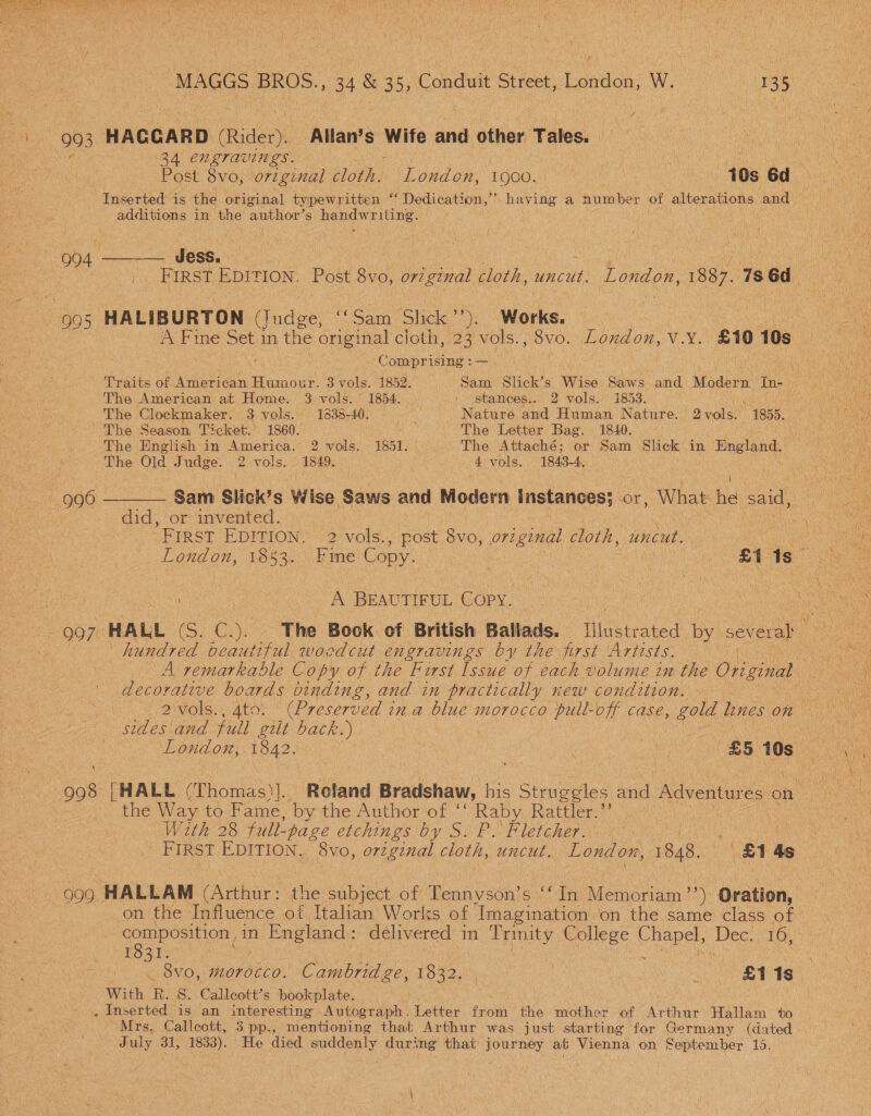  \ 993 HAGGARD Rider) Allan’s Wife and affien’Tates: ; | 34 ENLTAVINES. : : pated att Post 8vo, original cloth. London, 1900. ve 10s 6d Inserted is the original typewritten 23 Dedication, if: having a number of alterations and additions in the’ author’ s poner rane a ae ; et O04 ae Jess. coe ; He FIRST ole Post 8vo, original cloth, uncut. London, 1887. 1s 6d ~ 9905 HALIBURTON tatee “Sam Slick). Works. SAF ine Set 1 in the original cloth, 23 vols., 8vo. London, vv, £10 10s. Comprising :— Traits of et Hesaine 3-vols. 1852. Sanh Mane Wise Saws and. Modern to. The American at Home. 3 vols. 1854. _ | stances.. 2 vols. 1853. | The Clockmaker. 3 vols. 1838-40. mae Nature and Human Nature. avelsi 1855. The Season Ticket.’ 1860. ; The Letter Bag. 1840. - The Hnglish in America. 2 vols. 1851. be Attaché; or Sam Slick in Bngland. The Old Judge. 2 vols. 1849, 4 vols. 1843-4, 996 ———— Sam Slick’s Wise Saws and Modern instances} or, What he said, did, or mvented. |, “FIRST EDITION, 2 vols. , post a original cloth, uncut. es ete A BEAUTIFUL Copy. | eh, ae HALL (S. C.). ‘The Book of British Ballads. Illustrated by severa} | hundred beautiful woodcut engravings by the first Artists. iy f A remarkable Copy of the First Issue of each volume im the Original decorative boards oinding, and in practically new condition. sides and full gilt back. ‘) | | London, 1842. : er eect &amp;5 10s. : 908 [HALL (Thomas)]. Roland Bradshaw, his Struggles ca Adventures on a . the Way to Fame, by the Author of ‘‘ Raby Rattler.”’ With 28 fult- -page etchings by S. P. Fletcher. 999 HALLAM (Arthur: the subject of Tennyson’ St Gene Memoriam ’’) Oration, on the Influence of Italian Works of ‘Imagination on the same, class of! 1031 oats Ai . 8V0O, morocco. Cambridge, EO: Cea a ea [S) With R. S. Callcott?s bookplate. _ Inserted is an interesting Autograph. Letter fini the mother of Aphis Hallam to Mrs. Callcott, 3 pp., mentioning that Arthur was just starting for Germany (dated ee: uly 31; 1833). > He died suddenly during that journey at Vienna on September 15. 