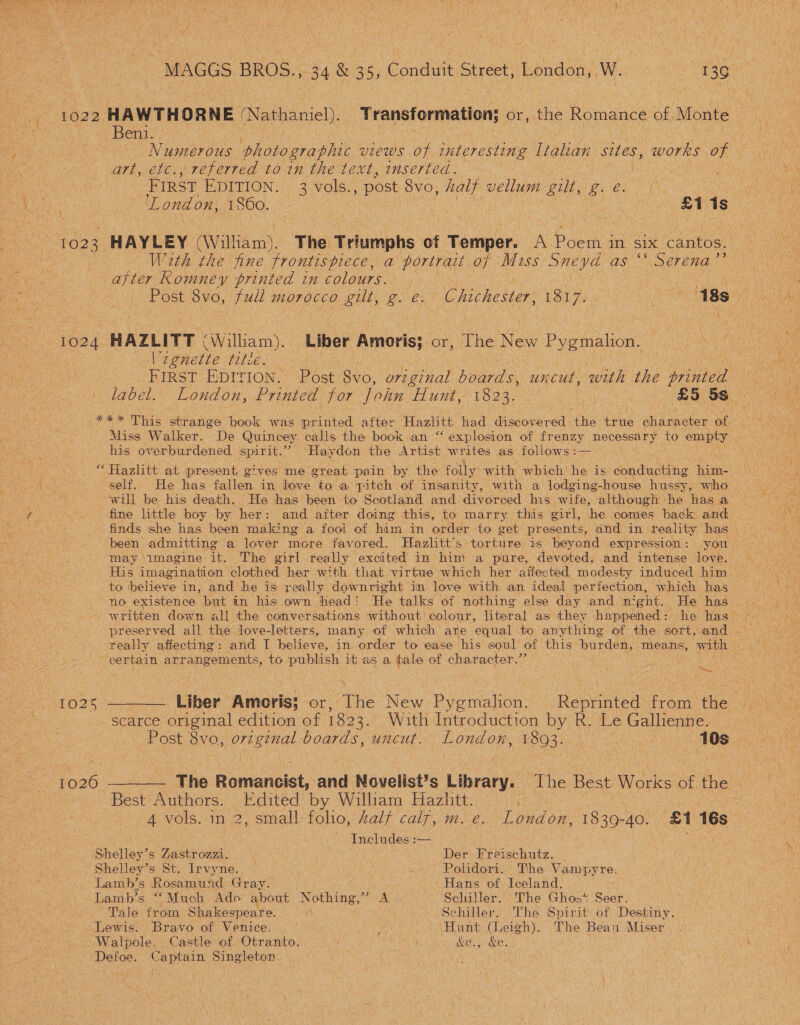Behis, Numerous photographic views of interesting Italian sites, ‘works of art, etc., referred to in the text, inserted. : FIRST EDITION. 3 vols., post 8vo, halt vellum gilt, Ieee Or \, 1023 HAYLEY (William). The Triumphs of Temper. A Pie In Si1x cantos. Wath the fine frontispiece, a portrait of Miss Sneyd as ‘‘ Serena”? after Romney printed in colours. 1024 HAZLITT (William). ‘Liber Amoris; or, The New Pygmalion. oN Vegnette title. FIRST EDITION. Post 8vo, original hourals uncut, with the printed ee Miss Walker. De Quincey calls the book an “‘ explosion of frenzy necessary to empty his overburdened. spirit. a! Haydon the Artist, writes as follows :— “Hazlitt at present gives me great pain by the folly: with which he is contac tng ake will be his death. He has been to Scotland and divorced his wife, although ‘he has a may ‘imagine it. The girl really excited in him a pure, devoted, and intense love. certain arrangements, to publish it as a tale of chee acter”? seh ‘i - scarce original edition of 1823. With Introduction by R. Le Gallienne. Best Authors. Edited by William Hazlitt. Re) Includes :— Shelley’s Zastrozzi. Der Frei oe Shelley’s St. Irvyne. _.\ Polidori... The Vampyre. Lamb’s Rosamund Gray. ‘Hans of Iceland, | Lamb’s “‘Much Ado about Nothing,” A Schiller. The Ghos* Seer. Tale from Shakespeare. hee Schiller. The Spirit of Destiny. | Lewis. Bravo of Venice. le at (Leigh). The Bean Miser Walpole. Castle of Otranto. ict &amp;e., &amp;e. Defoe. Captain Singleton