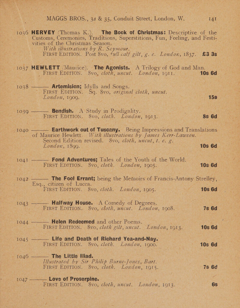 1039 1040 1041 “1042 1043 1044 1045 + 1040  MAGGS BROS., 34 &amp; 35, Conduit Street, London, W. a Customs, Ceremonies, Traditions, Superstitions, Fun; Feeling, and F esti- vities of the Christmas Season. i | , With illustrations by R. Seymour. tk FIRST EDITION. Post 8vo, full calf gilt, z. e. London, ee £3 3s ies HEWLETT (Maurice). The Agonists. A Trilogy af Godand Man 12 _ FIRST EDITION. 8vo, cloth, uncut. London, igtt.' 10s 6d Artemision; Idylls and Songs. FIRST EDITION. Sq. 8vo, original cloth, uncut. LG eer sa London, 1900. : ps a Jo 15s,  Bendish. A Study in Prodigality. | FIRST EDITION. 8vo, cloth. London, 1913. 8s 6d   _ Earthwork out of Tuscany. Being Impressions and Translations Second Edition revised. 8vo; cloth, uncut, t. e. zg. ae 1899. 3 Us 10s 6d FIRST EDITION. S8vo, cloth. London, as / 10s 6d The Fool Errant; ieee the Meroe of Poe poe Strelley, Esq., citizen of Lucea,. Ne ~ FIRST EDITION. 8vo, cloth. London, 1905. | ~ 10s6d __. Halfway House. A Comedy of Degrees. ie ee '~ \FIRST EDITION. 8vo, cloth, uncut. London, 1908. 7s 6d Helen Redeemed and other Poems. a FIRST EDITION. 8vo, cloth gilt, uncut. London, 1913. 10s 6d  —__——. Life and Death of Richard Yea-and-Nay. eee FIRST EDITION. $8vo, cloth. London, 1900. — vol ok 106 6d  The Little Hiad. Illustrated by Sir Philip Burne-Jones, Bart. | | First EDITION. 8vo, cloth. London, IQI5. 7s 6d  _ Love of Proserpine. , ; FIRST EDITION. 8vo, cloth, uncut. London, 1913. 6s