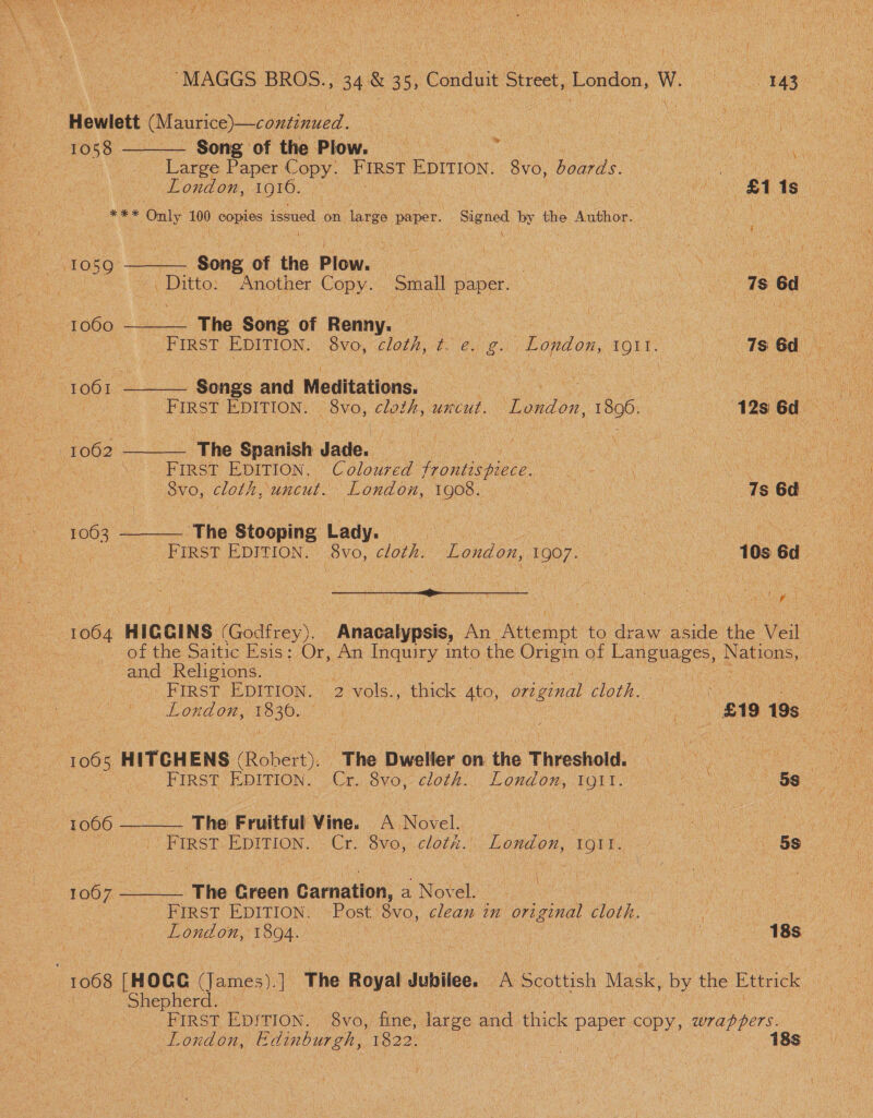 Hewlett (Maurice)—continued. 1058 Song of the Plow. | ey Large Paper Copy. FIRST EDITION. 8vo, board's Oe a London, 1916. fei Bh Ae ‘aes Only 100 copies issued on large paper. Signed. by the Author. oa  Scie of the Plow. :  av O59     Ditto. Another Copy. Small paper. ) vy a ee ae a 1060 The Soni of Renny. ie 2 | “ i ee | FIRST Sea 8vo, cloth, POG LOnA OR, ROUT pone 1s Gd “1061 Songs and Meditations. Ue eee si Bee FIRST EDITION. 8vo, cloth, uncut. ‘Eldon. 1896. 12s 6d 1062. The Spanish dade Oe | ‘ FIRST EDITION. Coloured frontispiece. LO ICON an aie Svo, lore uncut. London, 1908. | Ts 6d F063 The Stooping Lady. ae ee | Staley | FIRST EDITION. | 8v0, cloth. London, 1907. 10s 6d - 1064 HIGGINS (Godfrey). | Anacalypsis, An ‘NGembt to draw atale the et os and Religions. FIRST EDITION. 2 vols., thick 4to, A cloth. 1065 HITCHENS (Robert), | Fhe Dweller om the Threshold  1066 ‘The Fruitful Vine. A Novel. : a ae an : uy FIRST a Cr: 8vo, cloth): London, Uris: ANS OI 1007 ‘The Green Camation: a Novel. iW  FIRST EDITION. Post) 8vo, clean an original cloth. ‘ 6 London, 1894. | a : | Do OSE , 1068 [HOGG (James). | The Royal Jubilee. A Scottish Mask, Ty the Ettrick shepherd! *— FIRST EDITION. bys) fine, large and thick paper copy, wrappers. London, ee 1822. 2 : ae , 18s i y
