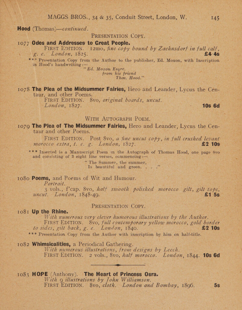 PRESENTATION Copy. : FIRST EDITION. i2mo, fixe copy bound hy Zachnsdort i 1m full calf, eee eo Lond ony LO? 5: £4 4s *** Presentation Copy from the Author to the publisher, Ed. Moxon, with Talat oe in Loo s handwriting :— | “Bd. Moxon Esqre. ; oe from his friend : ‘ ene oe Hood.” 1078 The Plea of the Midsummer Pais, Hero and Leander, Lycus the Cen- taur, and other Poems. FIRST EDITION.’ 8v0, st boards, uncut. Write AUTOGRAPH POnM _taur and other Poems. FIRST EDITION. Post 8V0, a a ae ee Raed et on full Sey levaah morocco extra; t..€. g. London, 1327. . £2 10s a ES Inserted is a Manuscript Poem in the Autograph of Thomas Hood, one page 8vo and consisting ‘of 3 eight line verses, commencing : a “The Summer, the summer, Is beautiful and green. . Portrait. 3, vols., f’cap, 8v0, half ae polished morocco gilt, gilt tong uncut. London, 1848-49. : : : | a1 5s Pceeion Copy. 1081 Up the Rhine. W2rth numerous very clever hahioiens Dae by the Aaiion FIRST EDITION. 8vo, full contemporary yellow morocco, gold border to sides, gilt back, g. e. London, 1840. £2 10s *** Presentation Copy from the Author with inscription by him on haltf-title. : 1082 Whimsicalities, a Periodical Gathering. : With numerous tllustratians, from designs by Leech. | FIRST EDITION. 2 vols., 8vo, half morocco. London, 1844. 10s 6d Ge a a : 1083 HOPE (Anthony). The Heart of Princess Osra. W2th 9 idlustrations by John Williamson. — ee : FIRST EDITION. 8vo, cloth. London and Bombay, 1896... ‘5s