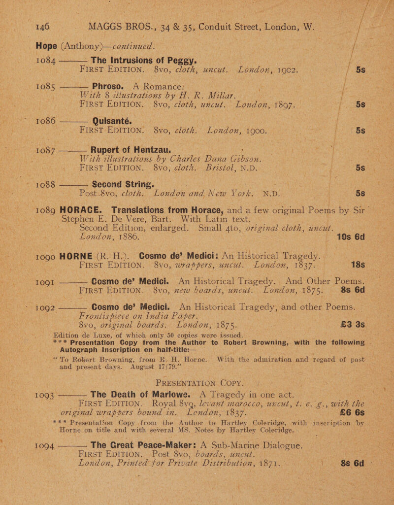  ' oe | MAGGS BROS., ay &amp; 3 s Conduit Strect, London, W. , Hope (Anthony) —continued. ben ci acl : Cada M | oe 1084 ——- - The Intrusions of Pegey. of : i ae | ne FIRST EDITION. 8vo, cloth, uncut. London, 1902. 5S..55 08 1085 ——— Phroso. A Romance: | : ae | | Be ) aN With 8 tllustrations by H. R. Miltar. | fore. ee! Me PIRST EDITION. Svo, cloth, uncut. London, 1807. [38 5 a TO8G ba Quisanté, | ee | | ‘ i FIRST EDITION. 8vo, cloth. “London, 1900. | is f 5s ae +1087 —— _ Rupert of Wonizau, | : | hl See Rober ' | With illustrations by Charles Dana ee Sees 8vo, cloth. Bristol, N.D. 3 56.40 ae ae FIRST EDITION. . Second String. EN Ruts cloth. ‘London and New Y ork. SED a omit 1089 HORACE. Translations from Horace, aad a few original Poems by Sir’ Stephen E. De Vere, Bart. With Latin text. — Second Edition, enlarged. Small Ato, original cloth, UNCUL. - 10s Ed 1837. 1S8o0 Cosmo de’ Medici: An Historical Tragedy. London, | &amp; 18s, : Le veaGe S London, ey 1090 HORNE (Roy A ays FIRST EDITION. 8vo, wrappers, uncut. . ee Cosmo de’ Medici. — An Historical Tracey And Other boas Sains Chere First EDITION. 8vo, new boards, uncut. 1875. 8s 6d ; i. An Historical Tragedy, and other Poems. : £3 3s Cosmo de’ Medici. Frontispiece on India Paper. London, OO? a, 8vo, original boards. *** Presentation Copy from the Authcr to Robert Browning, with the following London, 1878. Edition de Luxe, of which only 50 copies were issued. With the admiration and regard of past Autograph Inscription on half-title:— “To Robert Browning, from R: H. Horne August 17/79.” abe and present days. ikdeacaya tos COPY. A Tragedy i inonle act.” : £6 6s Tendon, 1337. 1093 ———. The Deaih of Marlowe. | FIRST EDITION. Royal ae levant morocco, uncut, t. é. g., wit the *** Presentation Copy from the Author to Hartley Coleridge, with inscription by original wraphers bound in. Horne on title and with erene MS. Notes iby Lae Beas Coleridge.. ) 88 6d ~ The Creat Peace-Maker: A Su-Marine Dialogue. FIRST EDITION, Post 8vo, boards, uncut. — | | 1064 4 London, Printed for Private Distribution, 1871