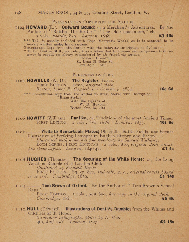 Do | : / ee: PRESENTATION Copy FROM THE AUTHOR. ‘ Res i aie 104 HOWARD (E.). Outward Bound: or a Merchant’s Aspire By Author of “ Rattlin, The Reefer,’’ ‘‘ The Old oes etc. mainly written under his directions. ] Presentation. Copy from the Author with the following ins cnphba. on fidtoat —) never be repaid are always remembered by his friend. the author. | Edward Howard, 81, Dean St. Soho Sq. “3rd April 1838.” PRESENTATION COPY. “1105, HOWELLS CW. Dy The Register, Farce. | - Frrst EDITION. 12mo, original cloth. | aah Presentation copy from the Author to Bram Stoker with inscription :— — “Bram Stoker, With the regards of WwW. D. Howells.” \ Boston, Oct. 25, 1884. : es 4 I 106 HOWITT (Willi iam). Pantika, or, ‘Weadiious of ae most Ancient Times. ~~  1TO7 illustrative of Striking Passages in English History and Poetry. Illustrated with numerous. fine woodcuts by Samuel Williams. Vacation Ramble of a London Clerk. Illustrated by Richard Doyle. in at end. Cambridge, 1850. os £1 14s ee ig 09 —_—— Tom Brown at Oxford. Be the Aithor of “© Tom Br own’s ; School Days.’* FIRST EDITION. | 3 vols., post 8vo, fine copy in the original slo. 1110 HULL (Edward). IMlustrations of Death’s Ramble; from the Whims ne mo Oddities of “Ey Hood: