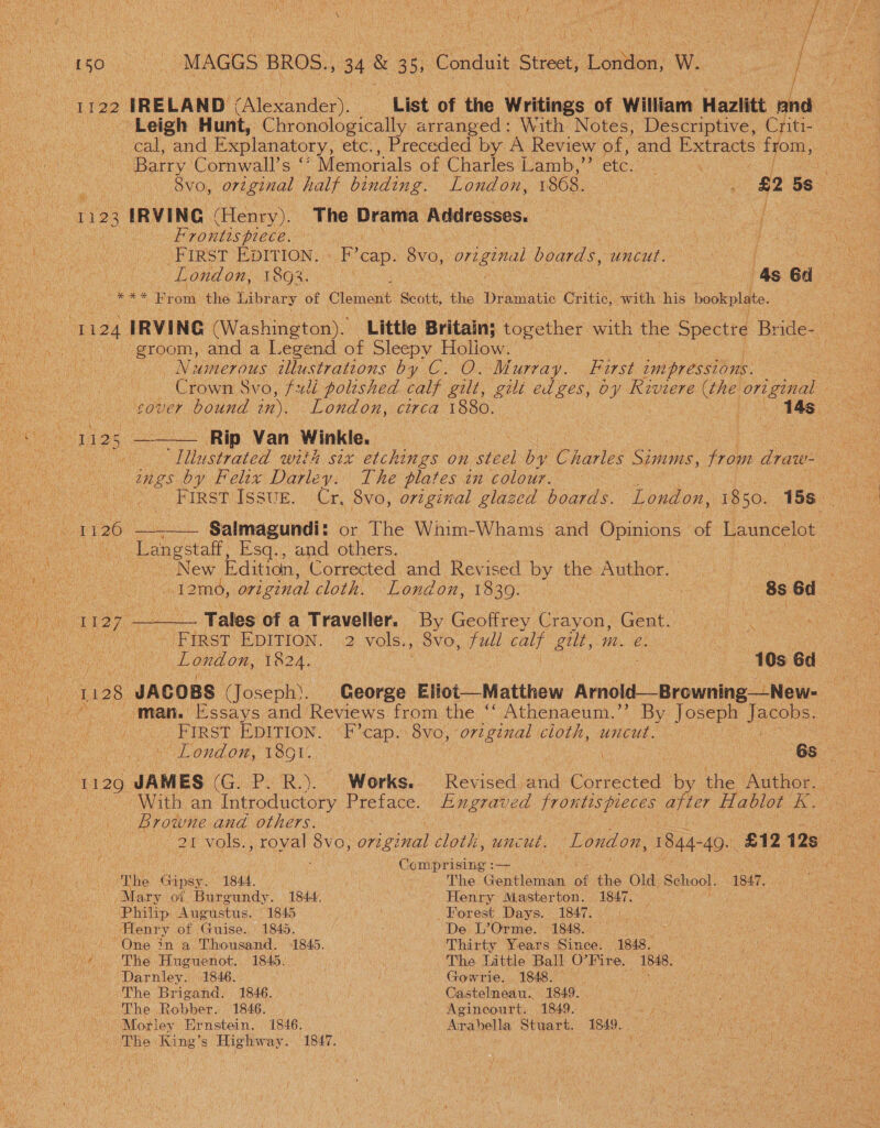 £50 Gs . MAGGS BROS., 34 &amp; 35) Conan sey bs Lomtioe W W. : i : / I 122. IRELAND EAlenduaey. “List of the Writings of William Hazlitt sina Leigh Hunt, Chronologically arranged: With Notes, Descriptive, Criti- tere mnavars Barware! Explanatory, etc:, Preceded by A- Review of, and Extracts from, | Barry Cornwall's Memorials of Charles Lamb,’ etc. . ere 8vo, original half binding. London, 1868. | ; A 5s 1123 IRVING (Henry). The Drama Addresses. : 3 ee mous ee oa nee Frontispiece. 2 Oe eo SETS T DETION + Fo cap. Suu. original boards, uncut. | Aenea le ON Lond om! 189808 6 4s ed *** From the Library of Clement Scott, the Dramatic Critic, with his hookplate. groom, and a Legend of Sleepy Holiow. . Numerous illustrations by C. O. Murray. First impressions. , Crown Svo, fudi poltshed calf gilt, gilt edges, by Kiviere (the ee over bound in), London, circa 1880. ; a    25 Rip Van Winkle. | Sis -  Nustrated with six etchings on eve] by Charles Simms, from draw- tu ts ings by Felix Darley. The plates in colour. : Ae co Tio Kinstiissur, Cr, 8vo, original glazed boards. ‘London, 1850. 15s.  Ne —____— Salmagundi: or The Whim- Whams and Opinions of Launcelot ne he Langstaft, Esq., and others. Oe ae a el NeW Edition, Corrected and Revised by the Author, ee oe veep cneane eam ort ginal cloth. London, 1830. . 8s 6d Eo eh 7 cae a Tales of a Traveller. By Geoffrey Crayon, Gent. cea : Be a A iaer EDITION. 2 vols., 8vo, full calf gilt,-m. e. : CL UD AG ene ee 1824. Was | une 10s 6d ae . 1138 ‘JACOBS (Joseph). George Eliot—Matthew Arnold—Browning —New- Raper man. Essays and Reviews from the “‘ Athenaeum.” By Ua el JBOD RS AT a Oe ‘ FIRST EDITION. eee 8vo, “original cloth, uncut. aN TS ai ue - London, TSO, | 6s ee “1129 JAMES Os RY Works. Revised and Condes by the aioe: With an Introductory Preface. Engraved frontts7 pieces after Hablot Gs Browne and others. 21 vols., royal 8vo, original cloth, uncue. London, 1844- -49. £12 12s aan ANS . Comprising :— JI Scone ES ‘The ca, 1844. : The Gaal of the Old. School. 1847. eset ks ov, Mary of Burgundy. 1844 Henry Masterton. 1847. Vie rae acu. MD Ane Ustis.: 1) 1845 Forest Days. 1847. © UNDG alates Henry of Guise. 1845. ; ' De L’Orme. 1848. Rae f «One in a Thousand. 1845. Thirty Years Since. 1848, — ws ~+ The Huguenot. 1845. The Little Ball O'Fite, 1848. % eo Darniey. 1846. cn Gowrie. 1848. Vee The Brigand. 1846. Castelneau. 1849. . athe The Robber, 1846. | Agineourt. 1849. Gap a hot ane Ae Moriey Ernstein. 1846, Arabella Stuart. 1849. RG cay - The King’s Highway. 1847.