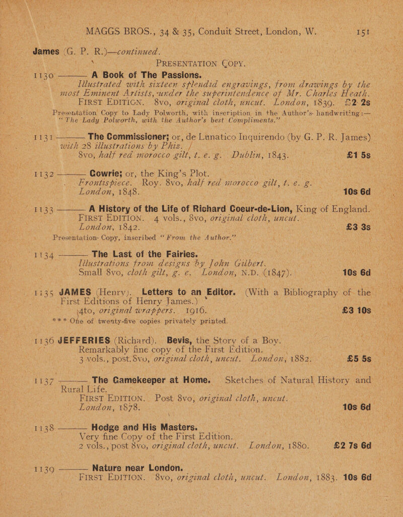   i ‘ y ; a a “MAGGS BROS., 34 &amp; - a Conduit Street, London, W. PS en ae i t ‘ si Me in| Nee { ‘ ‘ 7 * ey i i let ii) he James oe P. R.)—continued. ae an ae WME Cah a as aes . ay ke ee PRESENTATION Copy. ce A a Ot ae I ge A Book of The Passions. A ae SRE NA A Illustrated with sixteen splendid en eravings, from To oae by the ae most Eminent Artists, under the superintendence of Mr. Charles Heath. = First EDITION. 8vo, original cloth, uncut. London, 1830. 2 2s ape ‘ Presentation Copy to Lady Polworth, with inscription in the Author’ S handwrit! ng: ee on “The Lady Polworth, with the Author's best” Copel ag : See a Ata pe The Commissioner; or, de Lunatico Teauendc ae ic P. R James) Y ce - with 28 zllustrations by Phiz. | 6 oe 8vo, half red morocco gilt, ¢. e. a Dublin, 1843. Le ee 5s Pee. 1132 ——-— Gowrie: Or, the King’ = Plot. UF oe ae 3 mu al? : a rf . ce Oi BP HONE SDeCe: Roy. 8vo, bath? red. nLOTOCCO 0 gil, ip ie ae ey Soe. London, 1848. | : ee me 10s 6d ee 1133 ———_ A History of the Life of Richard Gicursie-Ulan, Kine of England. vet ee First EDITION. 4 vols. 5 OVO,. » oreginal cloth, uncut. : ae PL OULOM VSAZ ee AE a 83 3s on Presentation Copy, inscribed Proin thé Author.” Beker ae | ae ne Nee ee ne ee The Last of the Fairies. _ : tee fulasirations from designs by John ee eee Ora a7 | Small 8vo, cloth gut, we ean N.D. (1847). ae Ge 6d reat Haas JAM ES (Henry ih: Letters to an Editor. aie a Bibliography of the ae First Editions of Henry James.) ° | Ge Hoee cies original wrappers. 1910. ee : £3 3105 gary One of twanty-fve copies privately printed  11 136 JEFFERIES Richard), Bevis, the Story of a hye \ ~Remarkably ine copy of the First Edition, Ais Le 7.3 .NOIS:, ee Svo, orzginal cloth, uncut. London, 1882. \s 85 55s Ae 1137 +, The Gamekeoper at Home. “Sketches of Natural History and Rural Life. | | ee : FIRST EDITION. Post 8vo, or2 ginal cloth, uncut. rE SU) a | LON On, VOTO ore | ane et ee nee a a i me J 138 REESE: Hodge and His iactacs. | | baat | Very fine Copy of the First Edition. is FO NNO A a 2 vols. ee Svo, original cloth, uncut. bandon, 1880. £27s6d — 11390 ———— Nature near ‘London. ea ee