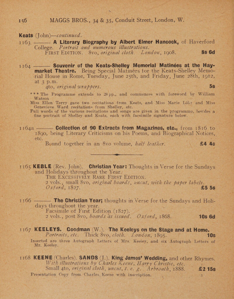 156 MAGGS BROS., 483 35, : Conduit Street, London, Ww. Keats CT er nce  1103; —_ A Literary Biography fe ‘Albert Elmer Hancock, . Haverford : College. Portrait and numerous illustrations. ; 1164 ——— Souvenir of the Keats-Shelley Melooral Matinées at the Hay- market Theatre. Being Special Matinées for the Keats-Shelley Memo- ' crial House in Rome, ea, June 25th, and ce June 28th, 1OT2, “at 3) PLM. aa Ee. Programme extends tio 28 BP.» and commences with foreword by William Watson © Genevieve Ward recitations from Shelley, ete. ‘Full words of the various (recitations and songs are given in the programme, bestdes a _. fine portrait of Shelley and Keats, each with facsimile signature below. She Dabs $$ ( ; 4 and Holidays throughout the Year./ THE EXCESSIVELY RARE FIRST EDITION. 2 vols\, small 8vo, orzginal boards, uncut, with the paper oe 4 Oxford, 1827. £5 5s 1 hy anda The Christian Year; thoughts in Verse for the sundays and ek oe throughout the year. Facsimile of First Edition (18 ON BY a / 2 vols., post 8vo, boards as issued. Oxford, 1868. i0s éd 1167 KEELEYS. Goodman (W..), The Keeleys on the ase and at Home. Inserted are thr ee ees Tettare of Mrs. Keeley, and six Autograph Letters of Mr. Keeley. | ra With cllustrations by Charles Keene, Harry Christe, etc. Pape ma stOn, Lens from, Charles, Keene with inscription. < ad 