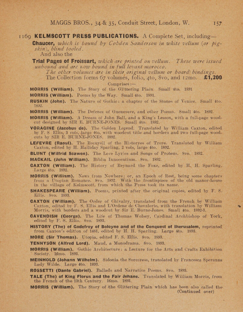 1169 KELMSCOTT PRESS PUBLICATIONS. A Complete Set, including— - Chaucer, wizck zs bound by Coase Sanderson in white vellum (07 Pig : Skin), blind tooled. ) 3 sa And also the ee SN os ‘ ee Trial Pages of Froissart, which are ae ted on vellum. T hese were issued unbound and are now bound in full levant morocco. eae The other volumes are in their original vellum or board! as | The Collection forms 67 volumes, folio, a) 8vo, and IZ2mo. hele 200 Comprises :— } \ eee eae MORRIS (William). The Story of the Glittering Plain. Small 4to. 1891 may MORRIS (William). Poems by the Way. Small 4to. 1891. Te meres (John). The Nature of Gothic: a chapter of the Stones of Venice. Small 4to. ELE ) | | ue A MORRIS (William). The Defence of Guenevere, and other Poems. Smal] ste. ~ 1892. eut designed by SIR E. BURNE-JONES. Small 4to. 1892.- ee -euts by SIRE. BURN JONES. 1892. LEFEVRE (Raoul). The Recuyeil of the ee ot Troye. Translated by Willian: BLUNT (Wilfrid Scawen). The Love Lyrics and Songs of Proteus. Sve. 1892. fe ie MAGKAIL (John William). Biblia Innocentium. 8vo. 1892. wae ‘ CAXTON (William). The History of Reynard the Foxe, edited by. Pe H. Sparling, Large 4to. 1892. sail MORRIS (William). News from Nowhere; or, an pooh of co being some eae from a Utopian Romance. 8vo. 1892. With the frontispiece of ee old manor -house in the village of Kelmscott, from w hich the Press took its name. ; i SHAKESPEARE (Wiliiam). Poems, printed Biter the original copies, edited by F. foe any Hillis. 8vo. 1893. CAXTON (William). The Order of Ghivalry, translated frond the French by William ‘Morris, with borders and a wovudcut by Sir HE. Burne-Jones. Small 4to., 1892-3, _ edited by F. S. Ellis: 8vo. 1893. HISTORY (The) of Godefrey of Boloyne and of the Conquest of Iherusalem, reprinted from Caxton’s edition of 1481, edited by H. H. Sparling. Large 4to. 1893. 4 MORE (Sir Thomas). _ Utopia, edited F. S. Hillis. 8vo. 1893. . | TENNYSON (Alfred Lord). Maud, a Monodrama. 8vo. 1893. MORRIS (William).. Gothic Architecture: a Lecture for the Arts and Crafts Exhibition “ Society. 16mo. 1893. Agate Atle se ate MEINHOLD (Johann Wilhelm). Sidonia the Sorceress, translated by Francesca Speranza Lady Wilde. Large 4ito. 1893. dare ROSSETTI (Dante Gabriel). Ballads and Narrative Poems. 8vo. 1893. TALE (The) of King Florus and the Fair Jehane. Translated by William Morris, from _ the French of the 13th Century. 16mo. 1893. | ‘ MORRIS (Wiliam). The Story of the Glittering Plain which has been ‘also called the | (Continued over)
