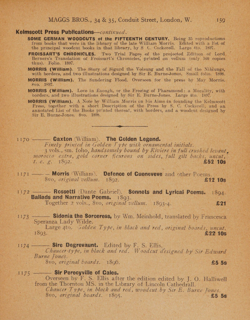     MAGGS BROS., 34 &amp; 46, Conduit Street, London, W |   Kelmscott Press Publications—continued. Ty ars ey ee vaca Saas SG SOME GERMAN. WCOODCUTS of the FIFTEENTH denruey, Besa 135 costadenuan: oN a from books that were in the library of the late William Morris. Edited with a li st of the principal woodcut books in that library, by S_ C. Coekerell. Large 4to. 1897. FROISSART’S CHRONICLES. ‘Two Trial Pages of the projected. dition of Lord, Berners’s Translation of Froissart’s Chronicles, ia on. vellum (only, #80 pe thus). Folio. 1897. ae _ MORRIS (William). The Siok of Sieuet tihe eee an the Pall oF ee Niblunes,!: en i with borders, and two illustrations designed by Sir E. Burne-Jones, Small folio. 1898. ahs MORRIS. (William). The Sundering es Overseen for the press by May. Morris. Rvo. 1897. - | ia MORRIS (William), Love in ape een or ie Freeing of Phavittond: a Morality; with | porder S, and two illustrations designed by. Sir E. Burne-Jones. Large 4to. EBS A net ue a MORRIS (William). A Note by William Morris on his Aims in founding the Kelmscott. Press, together with a short Description of the Press by S. C. Cockerell,, and an -annotated List of the Books pr7nted thereat, with borders, and a woodeut designed by Sir E. Burne-J ones. 8vo. 1895. : : if fy ee ee ig 1170 ———— Gaxten (William). The Golden Legend. es Finely printed in Golden Type with o7 namental initials. ; ' : 3 vols., sm. folio, Aandsomely bound by Riviere in full crushed levant, oe morocco extra, gold corner Reurons on sides, full gilt backs, uncut, 2é. £ 1892, ; ke ay £52 108    Chaucer:ty pe, in black and red. Woodcut designed es V3 Eatwand ‘ .  Burne Jones. | eae SvO, O72 ginal t hoards. 1806. a | nea 85 5s Ay : ee : Na Morris (William). Defence of Cueneveve and other Poems. ae ie. meee ee vellum. 1802. | : he EN2 105. 1172 ——— Rossetti (Dante Gabriel). Sonnets and Lyrical Poems. 1804. ss Ballads and Narrative Poems. 1893. OG a ee Pogether 2 vols., 8vo, original vellum. ae cs te an | Ont i, eee Sidonia the sirerics by Wm. Mesrihold. translated by Francesca ee Speranza Lady Wilde. : e Large 4to. volden Type, 27 Boek and red, original boards, suncae. oe) 1808; | ee “ ee (£22 10s 4 1174 —— Sire Degrevaunt. [Edited by F. S. Ellis. oe oe &lt;i 1175 ——— Sir Perecyville of Gales. e a _ Overseen by F. S. Ellis after the es edited by J. O. ‘Halliwell. eG ; from the Thornton MS. in the Library of Lincoln Cathedral. le Ns aie Chaucer Type, in black and red, woodcut by oer Ess Burne ones. Pee tk OVO, Ortez al boards. Wines : «25 5S