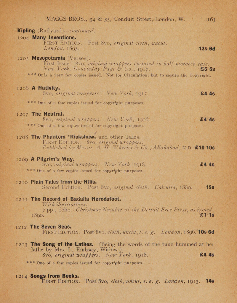 t ft “First Eprnios. ee 8vo, original cloth, uncut. eis 1893. es ete eS Mesopotamia Whicays Peed | Ce sow abirst [espe Svo; le cerappers enclosed 1H half morocco New. York, Doubleday og a paces! Hl ae { nee On! 5 au: ne oy few copies issued. isa | faa Rg , oe \ { ae K ; Hit \ New y ork, 1917. eee One of a os copies ‘issued | for copyright purposes. 120 ‘The Wiehe er 8vo, original. wrappers. New York, 1916: eM mee One of a few ee ia issued for ‘copyright purposes. se aes! 5 The Bhantone Rickshaw, sae pes Tales. APIRST BDITION “ovo): On ginal wrappers. ee _ Rublished by Me. eSSTS. us oan us heeler ce ca Allah ) J f A : Yd) ‘ I Vai her 209 A Pilgrim's Way. rc ut 6 eyo,.nm ginal emes we on YV oe 1018. : Nong One of a few oa issued for’ copyright Bur poses. 0 : Plain T ales from the H ilts. | Second Edition. ae oS ori ginal cloth. / Le aa With ML eraape. ee Haye ees | EOS cae i “FR pp., folios, Christmas Neaneber oft the Detroit Free Prose, A ' / J see eg ree Ss i ‘ fi ‘ : Ye Mi at F b etn as A gs from Books. | ee Se ee ee | © First Foes pate Bv0, doth, uncut, :e; y London, 1013. Me Le at 