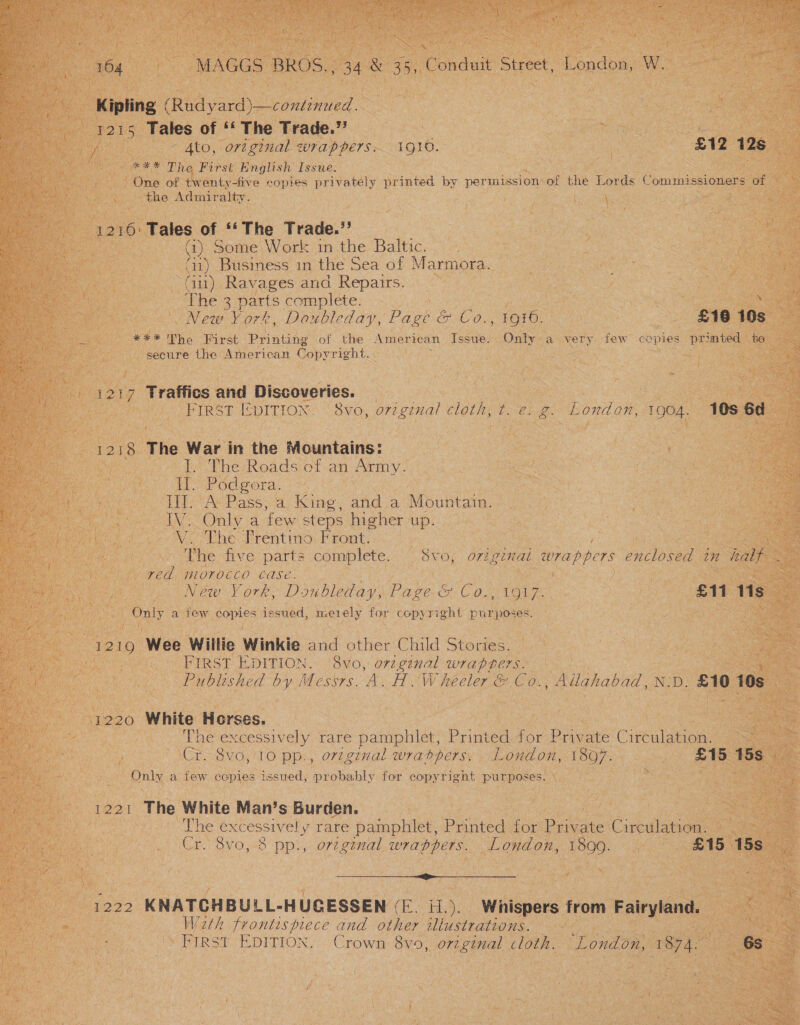 164 MAGGS BROS.; 34 &amp; 35, Conduit Street, London, W. Kipling (Rudyard)—continued. 1215 Tales of ‘‘ The Trade.” : — | / © Ato, original wrappers: 1910. £12 12s **£* The First’ English Issue: One of twenty-five copies privately printed by permission of the Lords Commissioners of the Admiralty. / 1216: Tales of ‘‘ The Trade.’’ Gj) Some\ Work in the ‘Baltic. (1) Business 1n the Sea of Marmora. Gu) Ravages and Repairs. The 3 parts complete. . New York, Doubleday, Page &amp; Co., 1916. £186 10s *** Tho First Printing of the American Issue. Only a very few copies primted to secure the American Copyright. &lt; 1217 Traffics and Discoveries. ie FIRST EDITION. 8vo, ovzgenual cloth, t. e. g. London, 1904. 1058 6d 1218 The War in the Mountains: I. The Roads of an Army. Il. Podgora. PTE AN Paes a King, and a Mountain. IV. Only a few steps higher up. V. The Prentino Front. The five parts complete. (S8vo, o7itginai ipappers enclosed tn half red morocco Case. Gee Néw Vork, Doubleday, Page. &amp; Co., 1917. - £11 11s Rigen a few copies issued, meen ely for copyright purposes. 1219 Wee Willie Winkie and other Child Stories. FIRST EDITION. 8vo, orzginal wraprers. &lt; Published by Messrs. A. H. Wheeler &amp; Co., Allahabad, N:D. £10 10s 1220 White Horses. Theexcessively ‘Tare patepnlet., Printed for Private Circulation. Cr. 8v6,'10 pp., ovzg7nal wrappers, London, 1807. £15 15s» Only a few copies issued, probably for copyright purposes. 1221 The White Man’s Burden. The excessively rare pamphlet, Printed for Private Circulation. Cr. 8vo, 8 pp., orzginal wrappers. London, 1899. £15 15s Se ite 1222 KNATCHBULL-HUCESSEN (E. H.). Whispers from he Wath frontespiece and other iliustrations. FIRST EDITION. Crown 8vo, orzginal cloth. London, San 6s