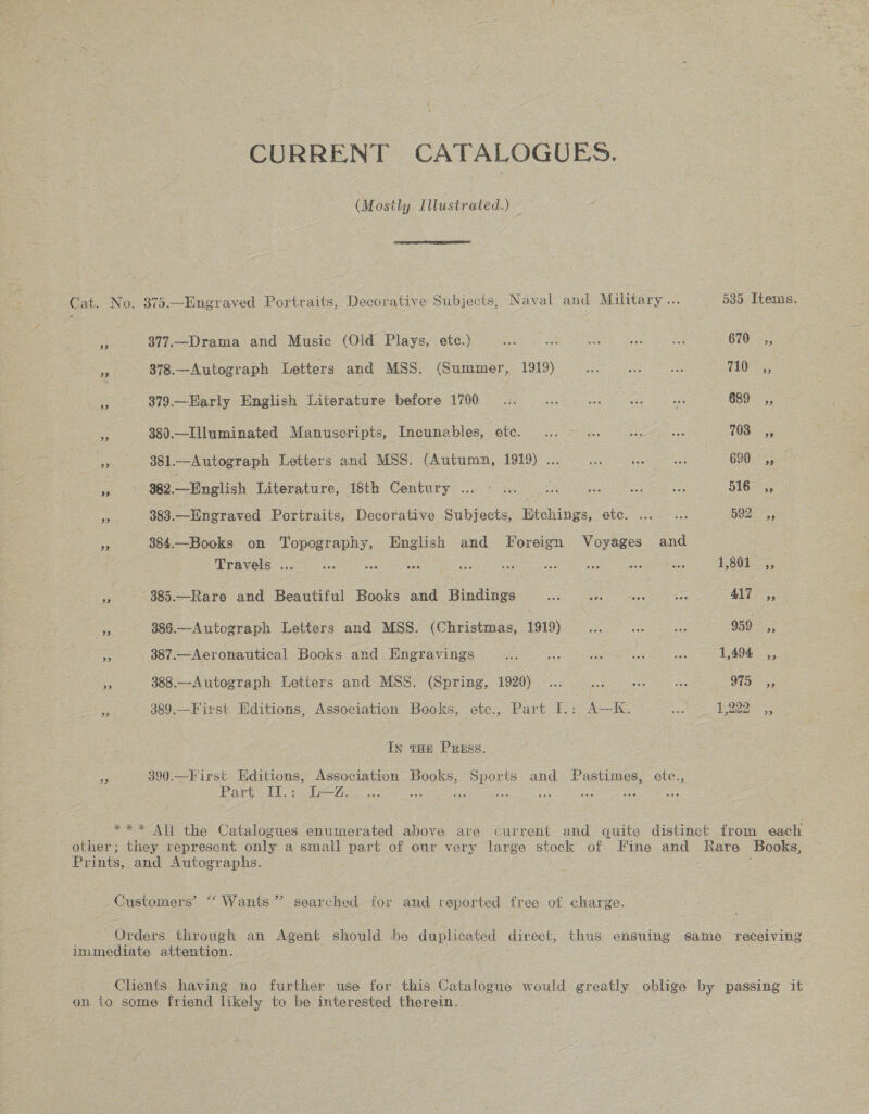 CURRENT CATALOGUES. (Mosily Illustrated.) OSE LETTE ELEY Cat. No. 373—Engraved Portraits, Decorative Subjects, Naval and Military... 535 Items. ae 377.—Drama and Music (Old Plays, etc.) ae: ne ae xe ee 670 ,, = 878.—Autograph Letters and MSS. (Summer, 1919). a oe 110; ye 379.—Harly English Literature ictoe 1700 a ae ae Ae 689 ,, 5 38).—Illuminated Manuscripts, Incunables, ete. ... oe Bes a 103) -;; i 381.—Autograph Letters and MSS. (Autumn, 1919) ... ue ee ae 620 45 Ata 982,—English Literature, 18th Century ... ~ ... oe se ae oes 516 ,, me 383.—Engraved Portraits, Decorative Subjects, Etchings, ete. ... ... 5o2. =, S 384.—Books on Topography, English and Foreign Voyages and IPRGVGl6. 1656 ee ae os oa mee ane ee 1,801 . -(385.—Rare and Beautiful Books and Bindings... .. «. =. 417 », 886.—Autograph Letters and MSS. (Christmas, 1919)... we ws 959 ,, Re 387.—Aeronautical Books and Hngravings a oy a = 1,494 ,, a 388.—Autograph Letters and MSS. (Spring, 1920)... ae oe nee 975, ae 389.—First Editions, Association Books, etc., Part I.: A—IK. ape 1,222 In tHe Press. rae 390.—First Editions, Association Books, Sports and Pastimes, fe Part Il.: L—Z. a ae ‘ *** All the Catalogues enumerated above are current and quite distinct from each ee they represent only a small part of our very large stock of Fine and Rare Books, Prints, and Autographs. Customers’ “Wants” searched for and reported free of charge. Orders through an Agent should be davies direct, thus ensuing same receiving immediate attention. Clients having no further use for this Catalogue would greatly oblige by passing it on to some friend likely to be interested therein.