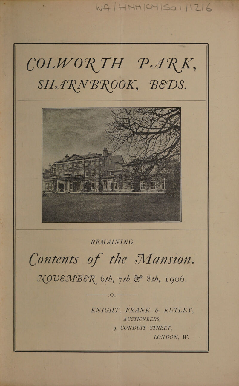    COLWORTH PARK, SHARNBROOK, BEDS.       REMAINING ontents of the Mansion. NOVEMBER 6th, 7th &amp; 8th, 1906.   KNIGHT, FRANK &amp; RUTLEY, AUCTIONEERS, g, CONDUIT STREET. LONDON, W.     