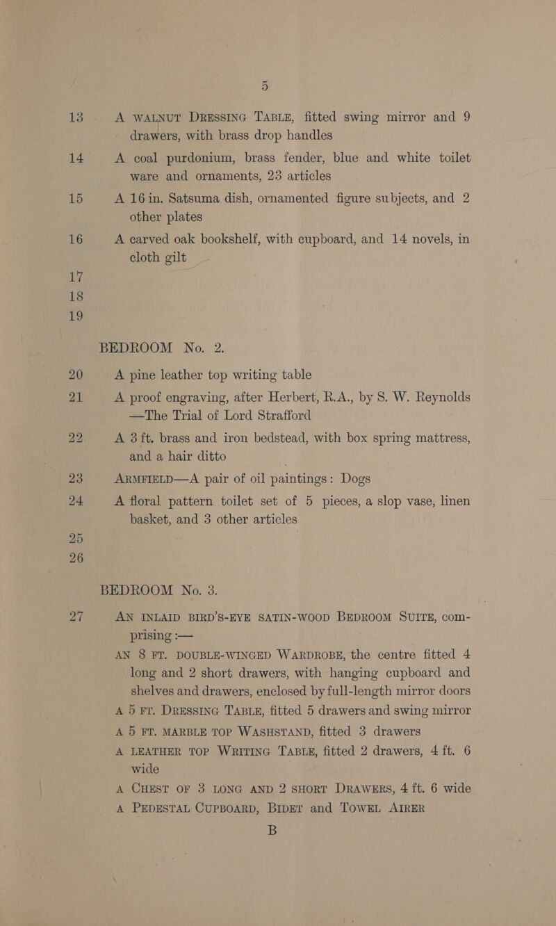 ~ 9) A WALNUT Dressinc TABLE, fitted swing mirror and 9 drawers, with brass drop handles A coal purdonium, brass fender, blue and white toilet ware and ornaments, 25 articles A 16in. Satsuma dish, ornamented figure subjects, and 2 other plates A carved oak bookshelf, with cupboard, and 14 novels, in cloth gilt BEDROOM No. 2. A pine leather top writing table A proof engraving, after Herbert, R.A., by 8. W. Reynolds —The Trial of Lord Strafford A 3 ft. brass and iron bedstead, with box spring mattress, and a hair ditto ARMFIELD—A pair of oil paintings: Dogs A floral pattern toilet set of 5 pieces, a slop vase, linen basket, and 3 other articles BEDROOM No. 3. AN INLAID BIRD’S-EYE SATIN-WOOD BEDROOM SUITE, com- prising :— AN 8 FT. DOUBLE-WINGED WARDROBE, the centre fitted 4 long and 2 short drawers, with hanging cupboard and shelves and drawers, enclosed by full-length mirror doors A 5 FT. DRESSING TABLE, fitted 5 drawers and swing mirror A 5 FT. MARBLE TOP WASHSTAND, fitted 3 drawers A LEATHER TOP WRITING TABLE, fitted 2 drawers, 4 ft. 6 wide A CHEST OF 3 LONG AND 2 SHORT DRAWERS, 4 ft. 6 wide A PEDESTAL CUPBOARD, BIDET and TOWEL AIRER B