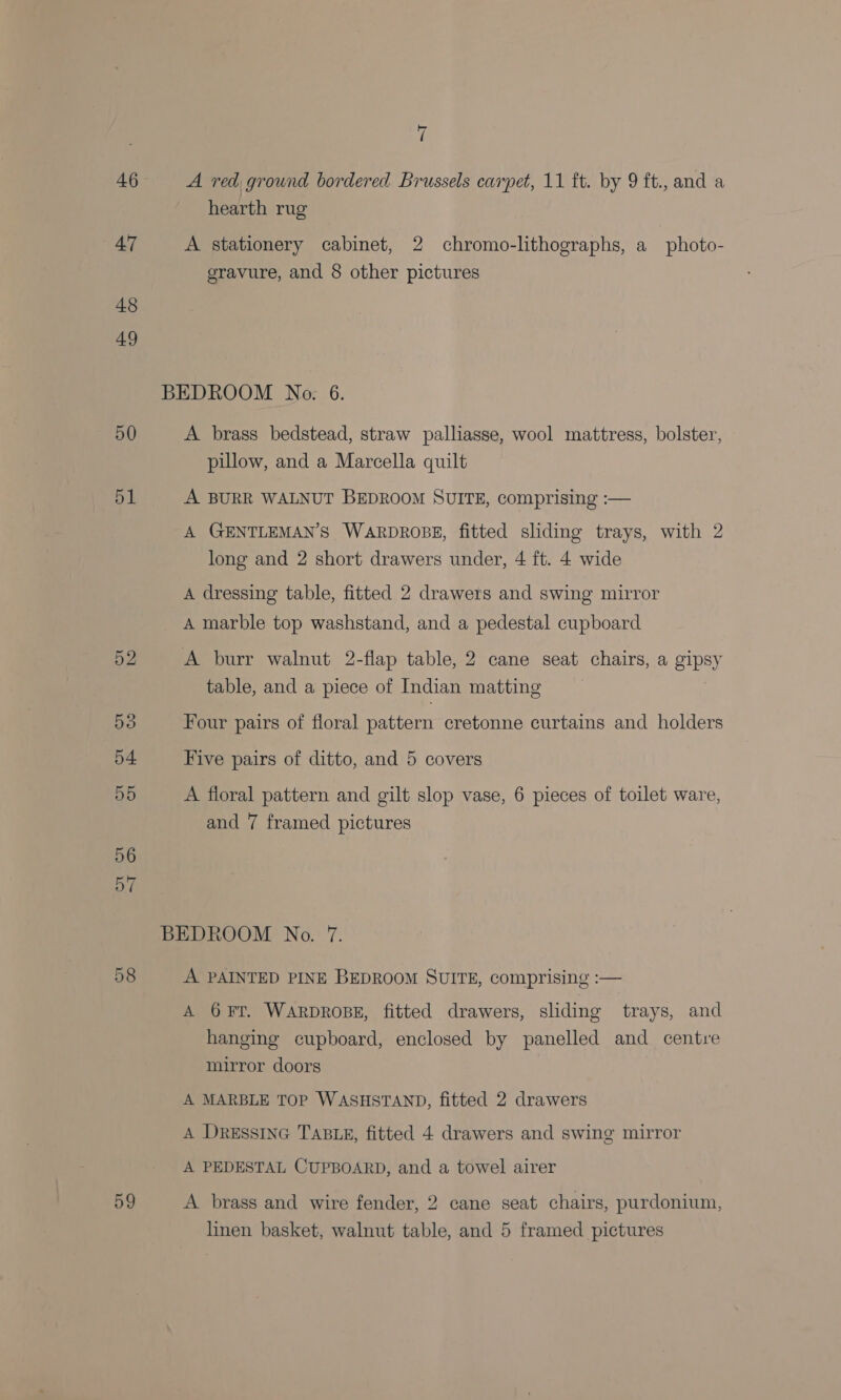 47 48 49 50 51 59 (3 hearth rug A stationery cabinet, 2 chromo-lithographs, a photo- gravure, and 8 other pictures BEDROOM No. 6. A brass bedstead, straw palliasse, wool mattress, bolster, pillow, and a Marcella quilt A BURR WALNUT BEDROOM SUITE, comprising :— A GENTLEMAN’S WARDROBE, fitted sliding trays, with 2 long and 2 short drawers under, 4 ft. 4 wide A dressing table, fitted 2 drawers and swing mirror A marble top washstand, and a pedestal cupboard A burr walnut 2-flap table, 2 cane seat chairs, a gipsy table, and a piece of Indian matting 3 Four pairs of floral pattern cretonne curtains and holders Five pairs of ditto, and 5 covers A floral pattern and gilt slop vase, 6 pieces of toilet ware, and 7 framed pictures BEDROOM No. 7. A PAINTED PINE BEDROOM SUITE, comprising :— A 6¥FT. WARDROBE, fitted drawers, sliding trays, and hanging cupboard, enclosed by panelled and centre mirror doors A MARBLE TOP WASHSTAND, fitted 2 drawers A DRESSING TABLE, fitted 4 drawers and swing mirror A PEDESTAL CUPBOARD, and a towel airer A brass and wire fender, 2 cane seat chairs, purdonium, linen basket, walnut table, and 5 framed pictures