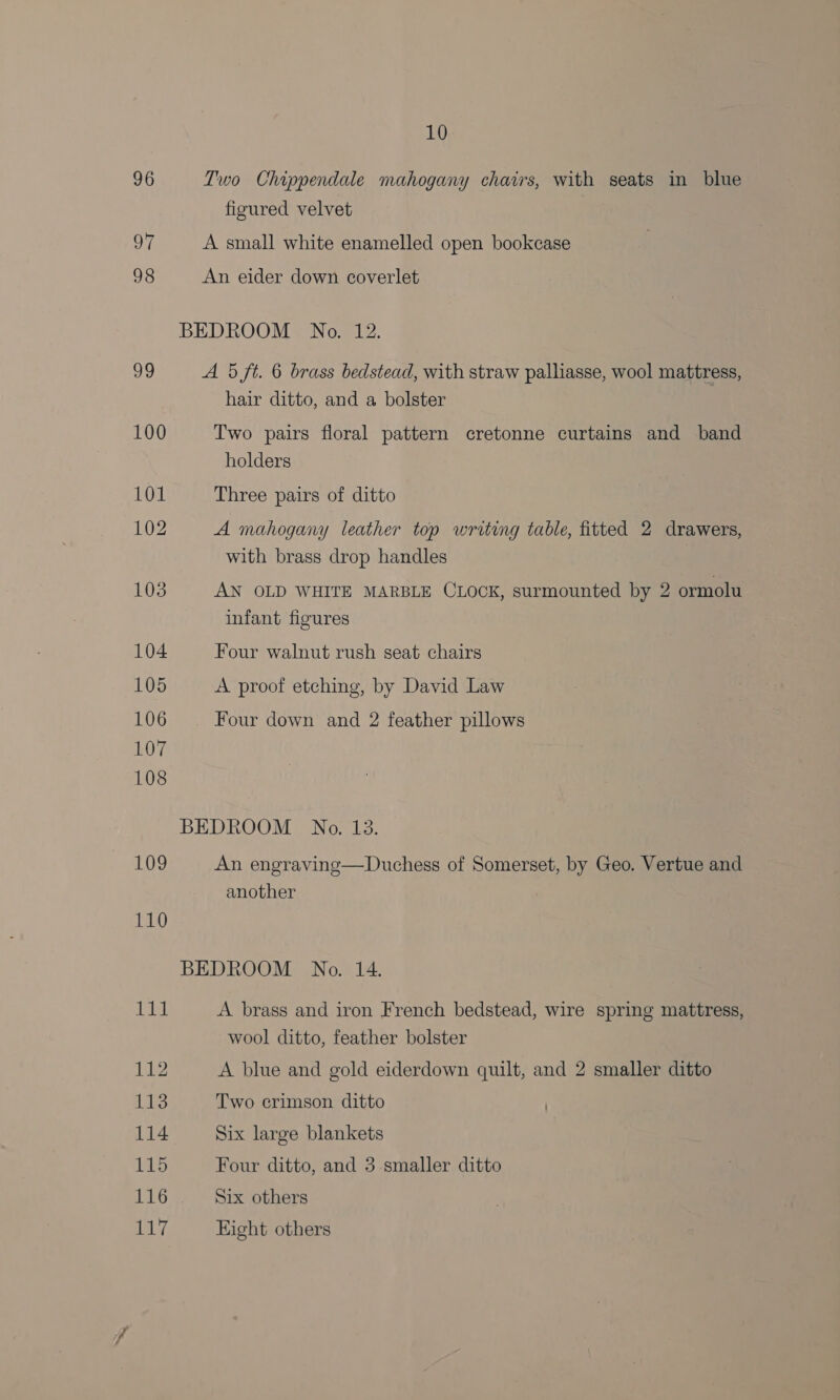 96 Two Chippendale mahogany chairs, with seats in blue figured velvet 97 A small white enamelled open bookcase 98 An eider down coverlet BEDROOM No. 12. 99 A 5 ft. 6 brass bedstead, with straw palliasse, wool mattress, hair ditto, and a bolster 100 Two pairs floral pattern cretonne curtains and band holders 101 Three pairs of ditto 102 A mahogany leather top writing table, fitted 2 drawers, with brass drop handles 103 AN OLD WHITE MARBLE CLOCK, surmounted by 2 ormolu infant figures 104 Four walnut rush seat chairs 105 A proof etching, by David Law 106 | Four down and 2 feather pillows 107 108 BEDROOM No. 13. 109 An engraving—Duchess of Somerset, by Geo. Vertue and another 110 BEDROOM No. 14. 1 lt A brass and iron French bedstead, wire spring mattress, wool ditto, feather bolster 112 A blue and gold eiderdown quilt, and 2 smaller ditto 113 Two crimson ditto | 114 Six large blankets AES, Four ditto, and 3 smaller ditto 116 Six others 117 Eight others