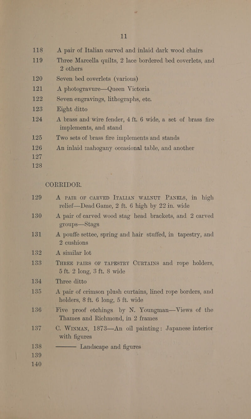 ick A pair of Italian carved and inlaid dark wood chairs 2 others Seven bed coverlets (various) A photogravure—Queen Victoria Seven engravings, lithographs, ete. Eight ditto A brass and wire fender, 4 ft. 6 wide, a set of brass fire implements, and stand Two sets of brass fire implements and stands An inlaid mahogany occasional table, and another A PAIR OF CARVED ITALIAN WALNUT PANELS, in high reliei—Dead Game, 2 ft. 6 high by 22 in. wide A pair of carved wood stag head brackets, and 2 carved eroups—Stags A pouffe settee, spring and hair stuffed, in tapestry, and 2 cushions A similar lot THREE PAIRS OF TAPESTRY CURTAINS and rope holders, 5 ft. 2 long, 3 ft. 8 wide Three ditto A pair of crimson plush curtains, lined rope borders, and holders, 8 ft. 6 long, 5 ft. wide Five proof etchings by N. Youngman—Views of the Thames and Richmond, in 2 frames C. Winman, 1873—An oil painting: Japanese interior with figures  Landscape and figures
