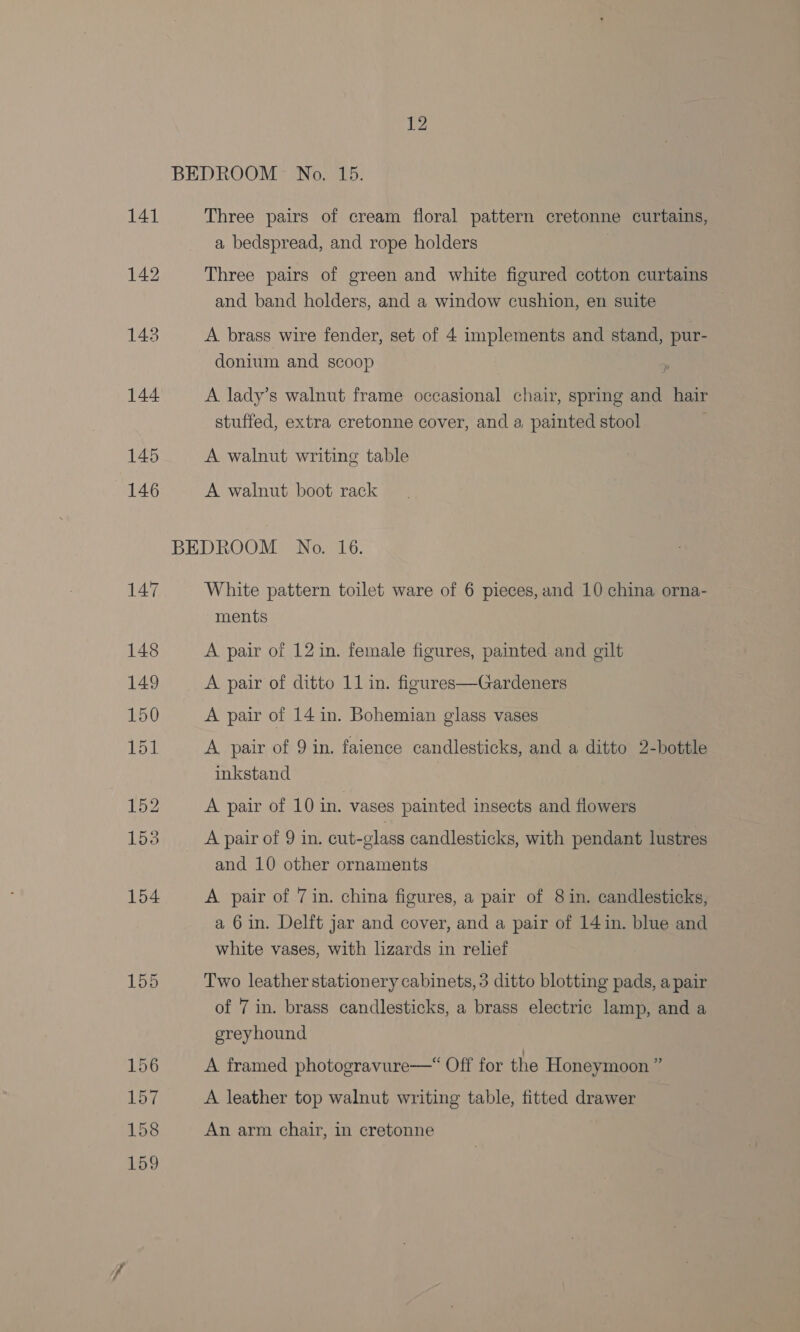 Three pairs of cream floral pattern cretonne curtains, a bedspread, and rope holders Three pairs of green and white figured cotton curtains and band holders, and a window cushion, en suite A brass wire fender, set of 4 implements and stand, pur- donium and scoop A lady’s walnut frame occasional chair, spring and hair stuffed, extra cretonne cover, and a, painted stool A walnut writing table A walnut boot rack White pattern toilet ware of 6 pieces, and 10 china orna- ments A pair of 12 in. female figures, painted and gilt A pair of 14 in. Bohemian glass vases A pair of 9 in. faience candlesticks, and a ditto 2-bottle inkstand A pair of 10 in. vases painted insects and flowers A pair of 9 in. cut-glass candlesticks, with pendant lustres and 10 other ornaments A pair of 7 in. china figures, a pair of 8 in. candlesticks, a 6 in. Delft jar and cover, and a pair of 14 in. blue and white vases, with lizards in relief Two leather stationery cabinets, 3 ditto blotting pads, a pair of 7 in. brass candlesticks, a brass electric lamp, and a greyhound A framed photogravure—“ Off for the Honeymoon ” A leather top walnut writing table, fitted drawer An arm chair, in cretonne