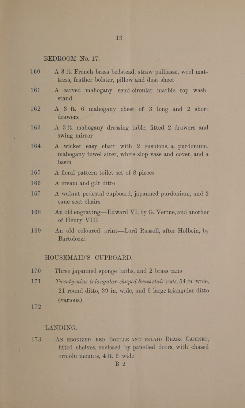 BEDROOM No. 17. 160 A 3ft. French brass bedstead, straw palliasse, wool mat- tress, feather bolster, pillow and dust sheet 161 A carved mahogany semi-circular marble top wash- stand 162 A 3 ft. 6 mahogany chest of 3 long and 2 short | drawers 163 A 3ft. mahogany dressing table, fitted 2 drawers and swing mirror 164 A wicker easy chair with 2 cushions, a purdonium, mahogany towel airer, white slop vase and cover, and a basin 165 A floral pattern toilet set of 8 pieces 166 A cream and gilt ditto 167 A walnut pedestal cupboard, japanned purdonium, and 2 cane seat chairs 168 An old engraving—Edward VI, by G. Vertue, and another of Henry VIII 169 An old coloured print—Lord Russell, after Holbein, by Bartolozzi HOUSEMAID’S CUPBOARD. 170 Three japanned sponge baths, and 2 brass cans 171 Twenty-nine triangular-shaped brass stair rods, 54 in. wide, 21 round ditto, 39 in. wide, and 9 large triangular ditto (various) 172 LANDING. LT3 AN EBONIZED RED BOULLE AND INLAID BRASS CABINET, fitted shelves, enclosed by panelled doors, with chased ormolu mounts, 4 ft. 6 wide B 2