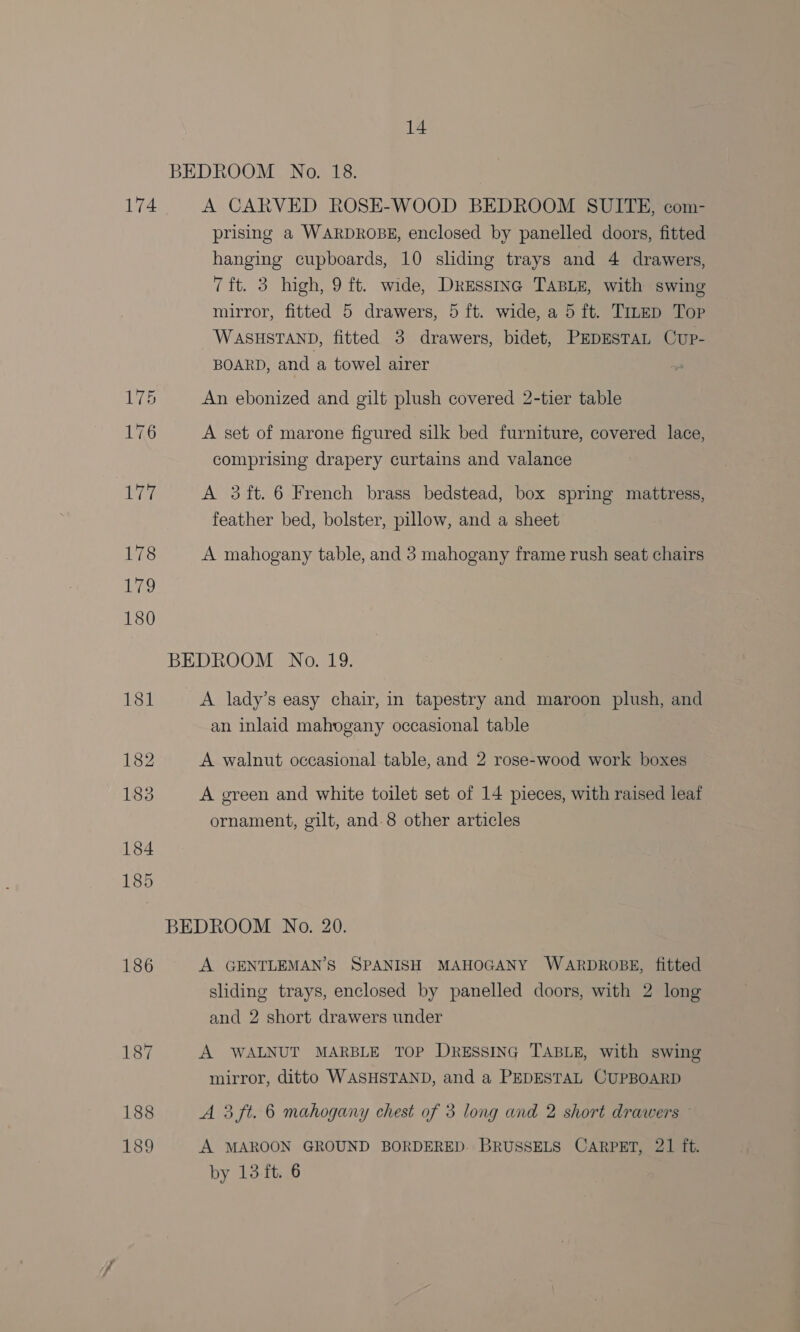BEDROOM No. 18. 174 A CARVED ROSE-WOOD BEDROOM SUITE, com- prising a WARDROBE, enclosed by panelled doors, fitted hanging cupboards, 10 sliding trays and 4 drawers, 7ft. 3 high, 9 ft. wide, DressInc TABLE, with swing mirror, fitted 5 drawers, 5 ft. wide, a 5 ft. TizED Top WASHSTAND, fitted 3 drawers, bidet, PEDESTAL Cup- BOARD, and a towel airer 175 An ebonized and gilt plush covered 2-tier table 176 A set of marone figured silk bed furniture, covered lace, comprising drapery curtains and valance Pi A 3ft. 6 French brass bedstead, box spring mattress, feather bed, bolster, pillow, and a sheet 178 A mahogany table, and 3 mahogany frame rush seat chairs BEDROOM No. 19. 181 A lady’s easy chair, in tapestry and maroon plush, and an inlaid mahogany occasional table 182 A walnut occasional table, and 2 rose-wood work boxes 183 A green and white toilet set of 14 pieces, with raised leaf ornament, gilt, and-8 other articles 184 185 BEDROOM No. 20. 186 A GENTLEMAN’S SPANISH MAHOGANY WARDROBE, fitted sliding trays, enclosed by panelled doors, with 2 long and 2 short drawers under 187 A WALNUT MARBLE TOP DressinG TABLE, with swing mirror, ditto WASHSTAND, and a PEDESTAL CUPBOARD 188 A 3 ft. 6 mahogany chest of 3 long and 2 short drawers © 189 A MAROON GROUND BORDERED. BRUSSELS CARPET, 21 ft. by 13 ft. 6