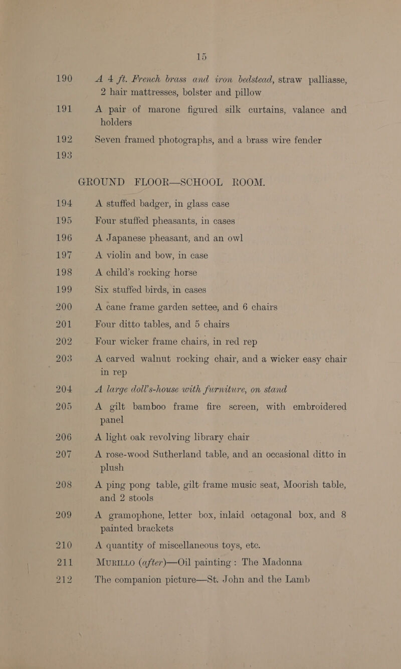 190 A 4 ft. French brass and iron bedstead, straw palliasse, 2 hair mattresses, bolster and pillow A pair of marone figured silk curtains, valance and holders Seven framed photographs, and a brass wire fender A stuffed badger, in glass case Four stuffed pheasants, in cases A Japanese pheasant, and an owl A violin and bow, in case A child’s rocking horse Six stuffed birds, in cases A cane frame garden settee, and 6 chairs Four ditto tables, and 5 chairs Four wicker frame chairs, in red rep A carved walnut rocking chair, and a wicker easy chair in rep A large doll’s-house with furniture, on stand A gilt bamboo frame fire screen, with embroidered panel A light oak revolving library chair A rose-wood Sutherland table, and an occasional ditto in A ping pong table, gilt frame music seat, Moorish table, and 2 stools A gramophone, letter box, inlaid octagonal box, and 8 painted brackets A quantity of miscellaneous toys, etc. MuriL1o (after)—Oil painting : The Madonna The companion picture—St. John and the Lamb