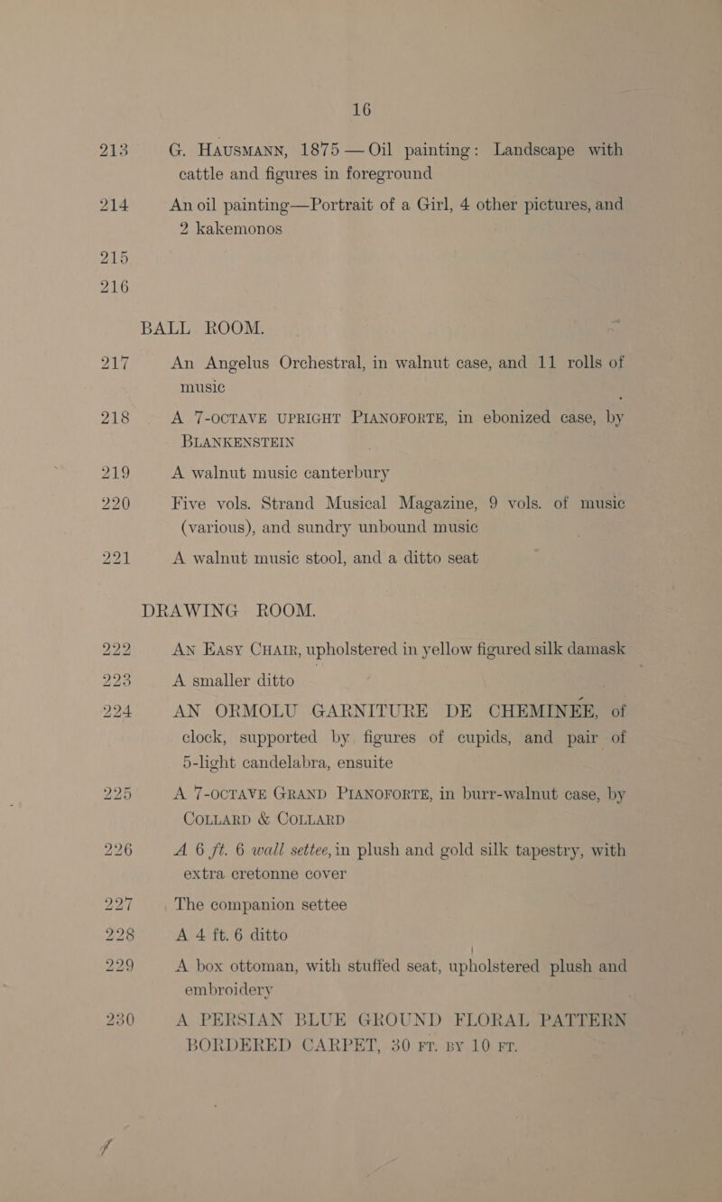 G. Hausmann, 1875 — Oil painting: Landscape with cattle and figures in foreground An oil painting—Portrait of a Girl, 4 other pictures, and 2 kakemonos An Angelus Orchestral, in walnut case, and 11 rolls of music . A 7-OCTAVE UPRIGHT PIANOFORTE, in ebonized case, by BLANKENSTEIN A walnut music canterbury Five vols. Strand Musical Magazine, 9 vols. of music (various), and sundry unbound music A walnut music stool, and a ditto seat AN Easy Cuatr, upholstered in yellow figured silk damask A smaller ditto : AN ORMOLU GARNITURE DE CHEMINEE, of clock, supported by figures of cupids, and pair of 5-light candelabra, ensuite A 7-OCTAVE GRAND PIANOFORTE, in burr-walnut case, by COLLARD &amp; COLLARD A 6 ft. 6 wall settee,in plush and gold silk tapestry, with extra cretonne cover The companion settee A 4 ft. 6 ditto A box ottoman, with stuffed seat, upholstered plush and embroidery é A PERSIAN BLUE GROUND FLORAL PATTERN BORDERED CARPET, 30 Fr. By 10 FT.