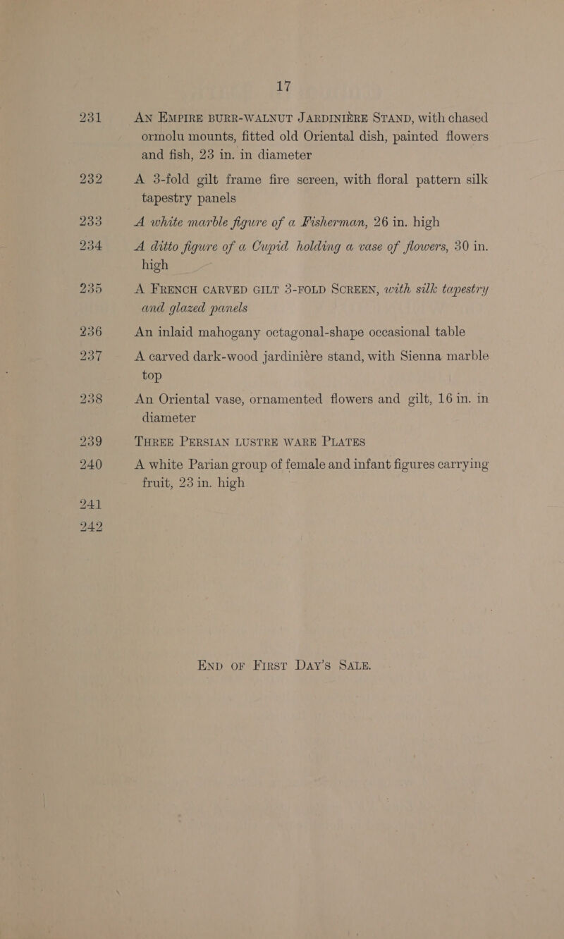 ormolu mounts, fitted old Oriental dish, painted flowers and fish, 23 in. in diameter A 3-fold gilt frame fire screen, with floral pattern silk tapestry panels A white marble figure of a Fisherman, 26 in. high A ditto figure of a Cupid holding a vase of flowers, 30 in. high © A FRENCH CARVED GILT 3-FOLD SCREEN, with silk tapestry and glazed panels An inlaid mahogany octagonal-shape occasional table A carved dark-wood jardiniére stand, with Sienna marble top An Oriental vase, ornamented flowers and gilt, 16 in. in diameter THREE PERSIAN LUSTRE WARE PLATES A white Parian group of female and infant figures carrying fruit, 23 in. high END oF First DAY’ SALE.