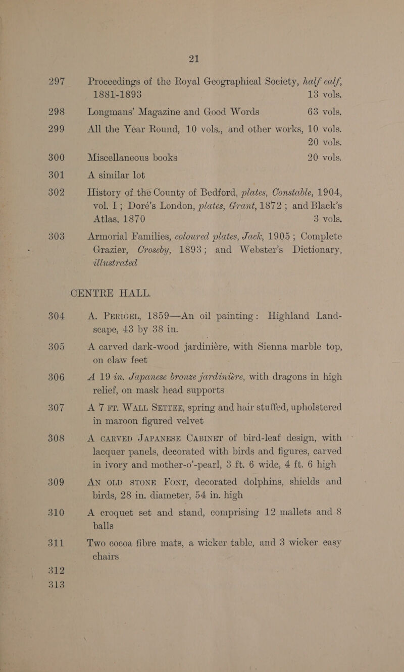 297 Proceedings of the Royal Geographical Society, half calf, 1881-1893 13 vols, 298 Longmans’ Magazine and Good Words 63. vols. 299 All the Year Round, 10 vols., and other works, 10 vols. 20 vols. 300 Miscellaneous books 20 vols. 301 A similar lot 302 History of the County of Bedford, plates, Constable, 1904, vol. I; Doré’s London, plates, Grant, 1872 ; and Black’s Atlas, 1870 3 vols. 303 Armorial Families, colowred plates, Jack, 1905 ; Complete Grazier, Croseby, 1893; and Webster’s Dictionary, illustrated CENTRE HALL. 304 A. PERIGEL, 1859—An oil painting: Highland Land- scape, 43 by 38 in. . 305 A carved dark-wood jardiniére, with Sienna marble top, on claw feet 306 A 19 in. Japanese bronze gardimiere, with dragons in high relief, on mask head supports 307 A 7 Fr. WALL SETTEE, spring and hair stuffed, upholstered in maroon figured velvet 308 A CARVED JAPANESE CABINET of bird-leaf design, with lacquer panels, decorated with birds and figures, carved in ivory and mother-o’-pearl, 5 ft. 6 wide, 4 ft. 6 high 309 AN OLD STONE Font, decorated dolphins, shields and birds, 28 in. diameter, 54 in. high 310 A croquet set and stand, comprising 12 mallets and 8 balls 311 Two cocoa fibre mats, a wicker table, and 3 wicker easy chairs