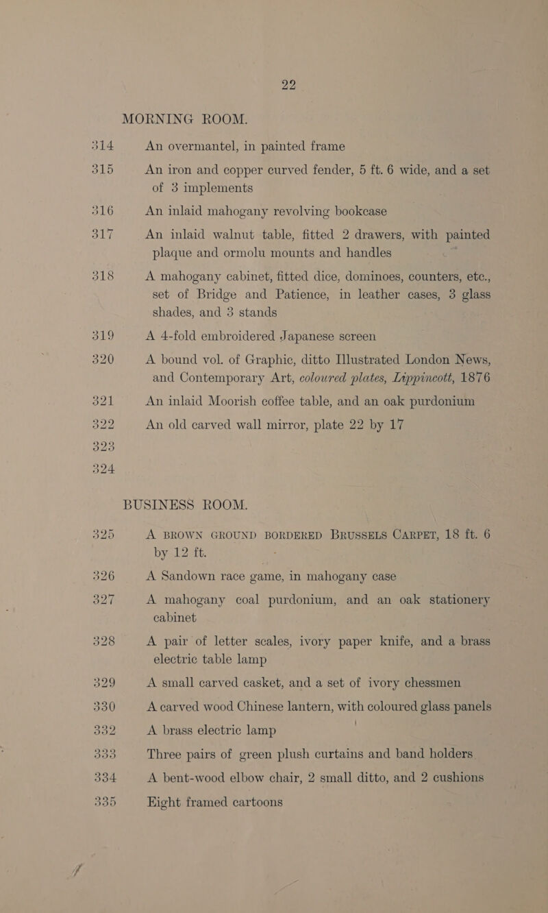 An overmantel, in painted frame An iron and copper curved fender, 5 ft. 6 wide, and a set of 3 implements An inlaid mahogany revolving bookcase An inlaid walnut table, fitted 2 drawers, with painted plaque and ormolu mounts and handles | A mahogany cabinet, fitted dice, dominoes, counters, etc., set of Bridge and Patience, in leather cases, 3 glass shades, and 3 stands . A 4-fold embroidered Japanese screen A bound vol. of Graphic, ditto Illustrated London News, and Contemporary Art, coloured plates, Lippincott, 1876 An inlaid Moorish coffee table, and an oak purdonium An old carved wall mirror, plate 22 by 17 A BROWN GROUND BORDERED BRUSSELS CARPET, 18 ft. 6 by 12 ft. A Sandown race game, in mahogany case A mahogany coal purdonium, and an oak stationery cabinet A pair of letter scales, ivory paper knife, and a brass electric table lamp A small carved casket, and a set of ivory chessmen A carved wood Chinese lantern, with coloured glass panels A brass electric lamp | Three pairs of green plush curtains and band holders. A bent-wood elbow chair, 2 small ditto, and 2 cushions Eight framed cartoons