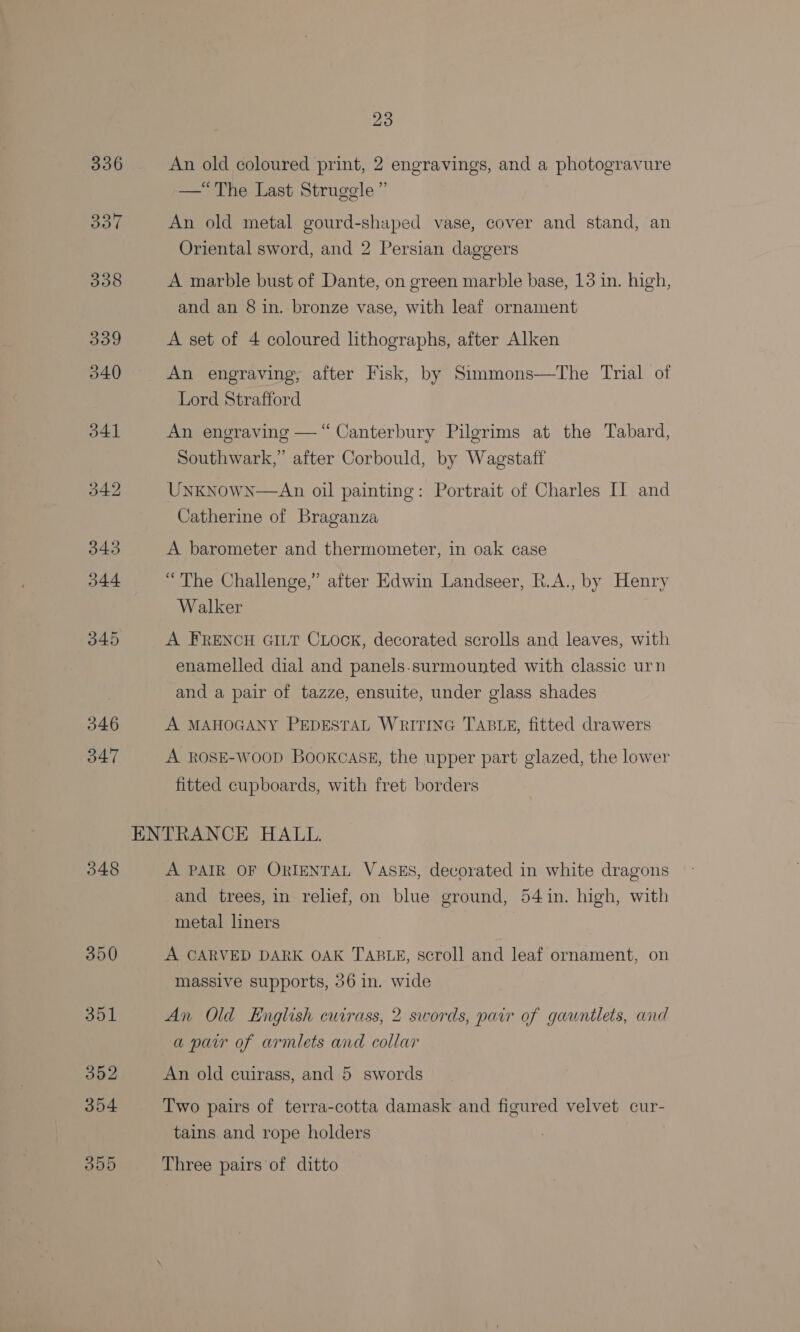336 345 346 347 548 350 23 An old coloured print, 2 engravings, and a photogravure —“The Last Struggle” An old metal gourd-shaped vase, cover and stand, an Oriental sword, and 2 Persian daggers A marble bust of Dante, on green marble base, 13 in. high, and an 8 in. bronze vase, with leaf ornament A set of 4 coloured lithographs, after Alken An engraving, after Fisk, by Simmons—The Trial of Lord Strafford An engraving — “Canterbury Pilgrims at the Tabard, Southwark,” after Corbould, by Wagstaff Unknown—An oil painting: Portrait of Charles II and Catherine of Braganza A barometer and thermometer, in oak case “The Challenge,” after Edwin Landseer, R.A., by Henry Walker A FRENCH GILT CLock, decorated scrolls and leaves, with enamelled dial and panels-surmounted with classic urn and a pair of tazze, ensuite, under glass shades A MAHOGANY PEDESTAL WRITING TABLE, fitted drawers A ROSE-WooD Bookcask, the upper part glazed, the lower fitted cupboards, with fret borders A PAIR OF ORIENTAL VASES, decorated in white dragons and trees, in relief, on blue ground, 54 in. high, with metal liners A CARVED DARK OAK TABLE, scroll and leaf ornament, on massive supports, 36 in. wide An Old English cuirass, 2 swords, pair of gauntlets, and a paw of armlets and collar An old cuirass, and 5 swords Two pairs of terra-cotta damask and figured velvet cur- tains and rope holders Three pairs of ditto
