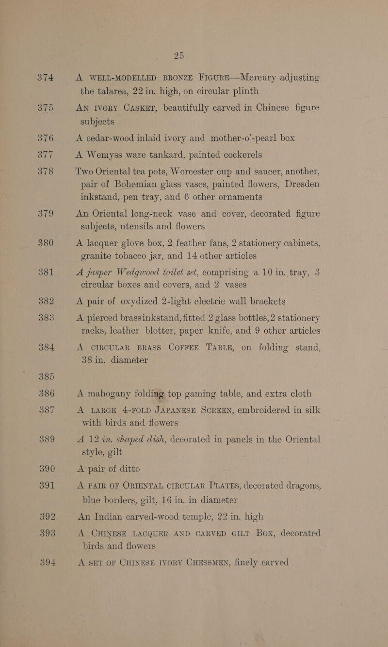 A WELL-MODELLED BRONZE FIGURE—Mercury adjusting the talarea, 22 in. high, on circular phnth AN Ivory CASKET, beautifully carved in Chinese figure subjects A cedar-wood inlaid ivory and mother-o’-pearl box A Wemyss ware tankard, painted cockerels Two Oriental tea pots, Worcester cup and saucer, another, pair of Bohemian glass vases, painted flowers, Dresden inkstand, pen tray, and 6 other ornaments An Oriental long-neck vase and cover, decorated figure subjects, utensils and flowers A lacquer glove box, 2 feather fans, 2 stationery cabinets, granite tobacco jar, and 14 other articles A jasper Wedgwood toilet set, comprising a 10 in. tray, 3 circular boxes and covers, and 2 vases A pair of oxydized 2-light electric wall brackets A pierced brassinkstand, fitted 2 glass bottles, 2 stationery racks, leather blotter, paper knife, and 9 other articles A CIRCULAR BRASS COFFEE TABLE, on folding stand, 38 in. diameter A mahogany folding top gaming table, and extra cloth A LARGE 4-FOLD JAPANESE SCREEN, embroidered in silk with birds and flowers A 12%. shaped dish, decorated in panels in the Oriental style, gilt A pair of ditto A PAIR OF ORIENTAL CIRCULAR PLATES, decorated dragons, blue borders, gilt, 16 in. in diameter An Indian carved-wood temple, 22 in. high A CHINESE LACQUER AND CARVED GILT Box, decorated birds and flowers A SET OF CHINESE IVORY CHESSMEN, finely carved