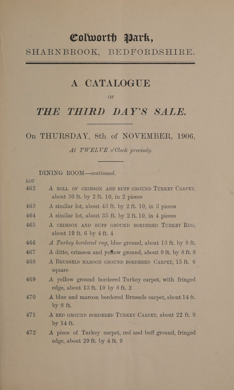 Colworth ABark,   A CATALOGUE OF  LOT 462 465 464 465 466 467 468 469 470 471 472 At TWELVE o Clock precisely. A ROLL OF CRIMSON AND BUFF GROUND TURKEY CARPET, about 350 ft. by 2 ft. 10, in 2 pieces A sinilar lot, about 43 ft. by 2 ft. 10, in 3 pieces A similar lot, about 35 ft. by 2 ft. 10, in 4 pieces A CRIMSON AND BUFF GROUND BORDERED TURKEY RUG, about 19 ft. 6 by 4 ft. 4 A Turkey bordered rug, blue ground, about 13 ft. by 8 ft. A ditto, crimson and yeHow ground, about 9 ft. by 8 ft. 9 A BRUSSELS MAROON GROUND BORDERED CARPET, 15 ft. 6 square A yellow ground bordered Turkey carpet, with fringed edge, about 13 ft. 10 by 8ft. 2 | A blue and maroon bordered Brussels carpet, about 14 ft. by 8 ft. A RED GROUND BORDERED TURKEY CARPET, about 22 ft. 9 by 14 ft. A piece of Turkey carpet, red and buff ground, fringed