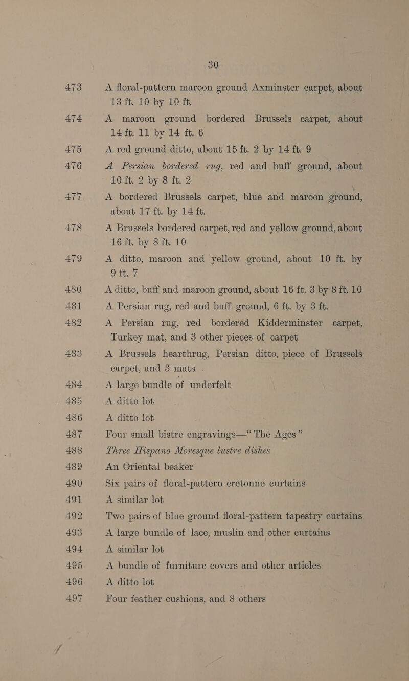A floral-pattern maroon ground Axminster carpet, about 13 ft. 10 by 10 ft. A maroon ground bordered Brussels carpet, about 14 ft. 11 by 14 ft. 6 A red ground ditto, about 15 ft. 2 by 14 ft. 9 A Persian bordered rug, red and buff ground, about 10 ft. 2 by 8 ft. 2 A bordered Brussels carpet, blue and maroon eround, about 17 ft. by 14 ft. A Brussels bordered carpet, red and yellow ground, about 16 ft. by 8 ft. 10 A ditto, maroon and yellow ground, about 10 ft. by Ottay, A ditto, buff and maroon ground, about 16 ft. 3 by 8 ft. 10 A Persian rug, red and buff ground, 6 ft. by 3 ft. A Persian rug, red bordered Kidderminster carpet, Turkey mat, and 5 other pieces of carpet A Brussels hearthrug, Persian ditto, piece of Brussels carpet, and 3 mats . A large bundle of underfelt A ditto lot A ditto lot Four small bistre engravings—“ The Ages” Three Hispano Moresque lustre dishes An Oriental beaker Six pairs of floral-pattern cretonne curtains A similar lot Two pairs of blue ground floral-pattern tapestry curtains A large bundle of lace, muslin and other curtains A similar lot A bundle of furniture covers and other articles A ditto lot Four feather cushions, and 8 others