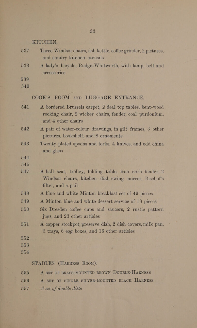 39 KITCHEN. 537 Three Windsor chairs, fish kettle, coffee grinder, 2 pictures, and sundry kitchen utensils Ets: A lady’s bicycle, Rudge-Whitworth, with lamp, bell and accessories COOK’S ROOM anp LUGGAGE ENTRANCE. 541 A bordered Brussels carpet, 2 deal top tables, bent-wood rocking chair, 2 wicker chairs, fender, coal purdonium, and 4 other chairs 542 A pair of water-colour drawings, in gilt frames, 3 other pictures, bookshelf, and 8 ornaments 543 Twenty plated spoons and forks, 4 knives, and odd china and glass 547 A hall seat, trolley, folding table, iron curb fender, 2 Windsor chairs, kitchen dial, swing mirror, Bischof’s filter, and a pail 548 A blue and white Minton breakfast set of 49 pieces 549 A Minton blue and white dessert service of 18 pieces 550 Six Dresden coffee cups and saucers, 2 rustic pattern jugs, and 23 other articles 551 A copper stockpot, preserve dish, 2 dish covers, milk pan, 3. trays, 6 egg boxes, and 16 other articles 552 553 554 STABLES (Harness Room). 555 A SET OF BRASS-MOUNTED BROWN DOUBLE-HARNESS 556 A SET OF SINGLE SILVER-MOUNTED BLACK HARNESS BO? A set of double ditto
