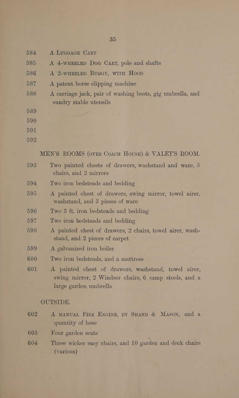 584 <A LuGGAGE CART , 585 <A 4-wWHEELED Doa Cart, pole and shafts 586 A 2-WHEELED Buacy, wiTH Hoop 587 A patent horse clipping machine 588 A carriage jack, pair of washing boots, gig umbrella, and sundry stable utensils 589 590 71 592 MEN’S ROOMS (over Coacu House) &amp; VALET’S ROOM. 593 Two painted chests of drawers, washstand and ware, 3 chairs, and 2 mirrors 594 Two iron bedsteads and bedding 595 A painted chest of drawers, swing mirror; towel airer, washstand, and 3 pieces of ware 596 Two 3 ft. iron bedsteads and bedding 597 Two iron bedsteads and bedding 598 A painted chest of drawers, 2 chairs, towel airer, wash- stand, and 2 pieces of carpet 599 A galvanized iron boiler 600 Two iron bedsteads, and a mattress 601 A painted chest of drawers, washstand, towel airer, swing mirror, 2 Windsor chairs, 6 camp stools, and a large garden umbrella OUTSIDE. 602 A MANUAL FirE ENGINE, BY SHAND &amp; MASON, and a quantity of hose 603 Four garden seats 604 Three wicker easy chairs, and 10 garden and deck chairs (various)