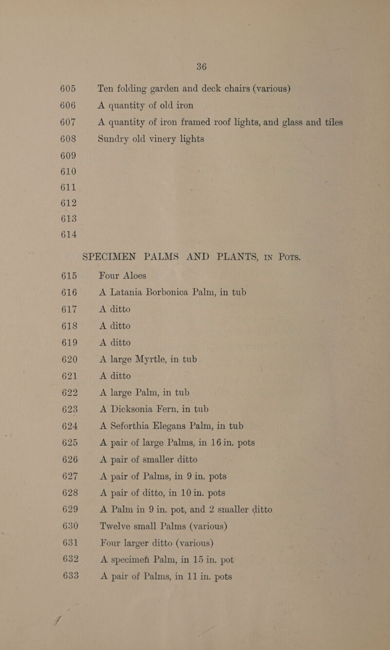 Ten folding garden and deck chairs (various) A quantity of old iron A quantity of iron framed roof lights, and glass and tiles Sundry old vinery lights SPECIMEN PALMS AND PLANTS, 1n Pors. Four Aloes A Latania Borbonica Palm, in tub A ditto A ditto A ditto A large Myrtle, in tub A ditto A large Palm, in tub A Dicksonia Fern, in tub A Seforthia Elegans Palm, in tub A pair of large Palms, in 16 in. pots A pair of smaller ditto A pair of Palms, in 9 in. pots A pair of ditto, in 10 in. pots A Palm in 9 in. pot, and 2 smaller ditto Twelve small Palms (various) Four larger ditto (various) A specimeh Palm, in 15 in. pot A pair of Palms, in 11 in. pots